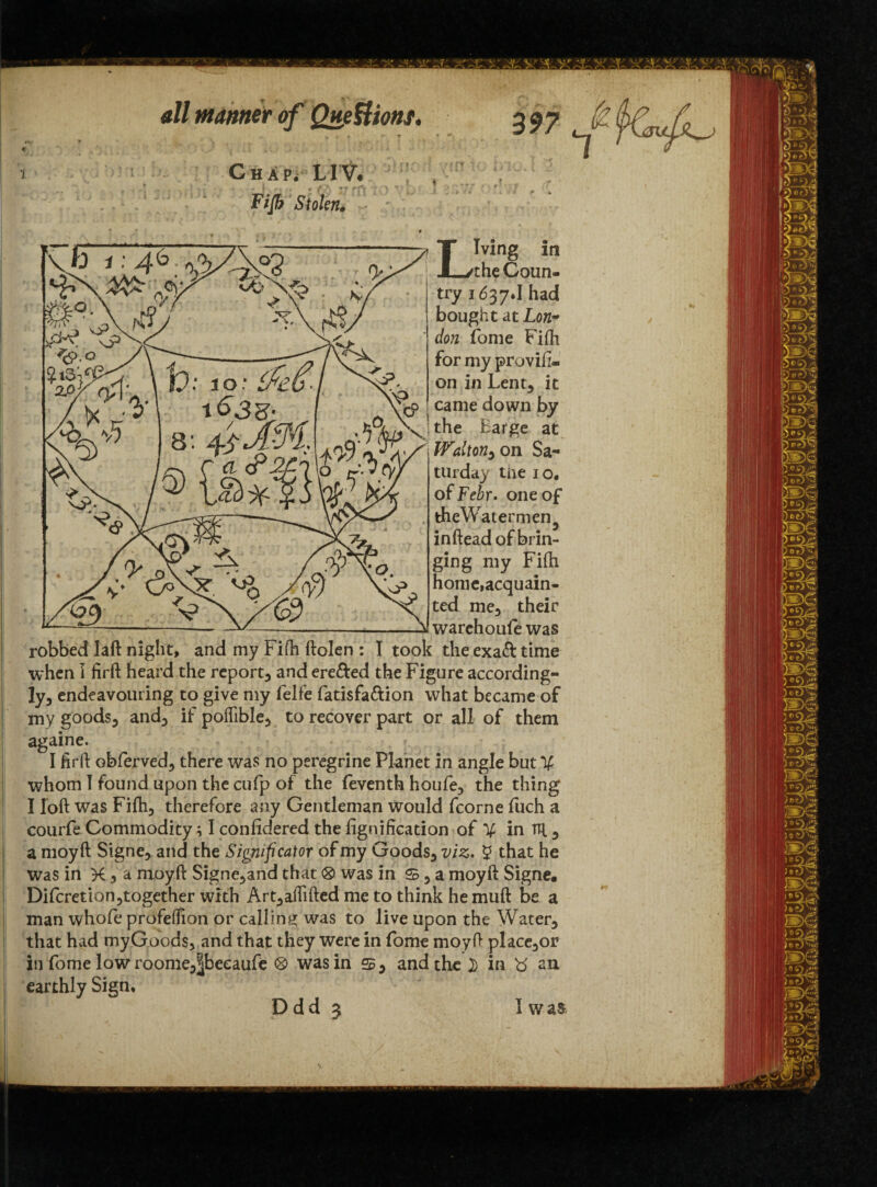 •J a// manner of Questions, Chap. LIV. Fifb Stolen. Living in the Coun¬ try 1637J had bought at Lon¬ don fome Fiftt for my proviii- on in Lent* it came down by the Barge at Walton^on Sa¬ turday tne io* of Febr. one of theWatermen^ inftead of brin¬ ging my Fifti home,acquain¬ ted me, their warehoufe was robbed laft night, and my Fifti ftolen : I took the exa& time when 1 firft heard the report, and ere&ed the Figure according¬ ly, endeavouring to give my felfe fatisfa&ion what became of my goods, and, if poflible, to recover part or all of them againe. I firft obferved, there was no peregrine Planet in angle but V whom I found upon the cufp of the feventh houfe, the thing I loft was Fifh, therefore any Gentleman would fcorne fuch a courfe Commodity; I confidered the fignification of V in m , a moyft Signe, and the Sigmficator of my Goods, viz. 5 that he was in K 3 a moyft Signe,and that® was in s,a moyft Signe. Difcretion,together with Art,aftifted me to think he muft be a man whole profefiion or calling was to live upon the Water, that had myGoods, and that they were in fome moyft place,or in fome low roome,|beeaufe was in and the I> in an earthly Sign, D d d 3 I w as