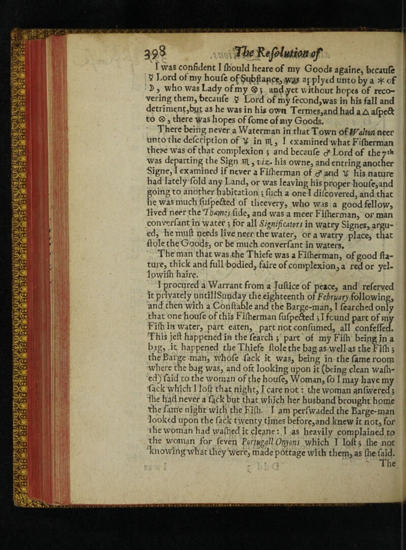 39# i'mZhRejHmtottfff I was confident I fliould heare of my Goods againe, becaufe [ ^ J-ord ot my houfe of^qb^anp^jy^ applytd unto by a ^ of ; 2), who was Lady of my ®; and yet without hopes of reco¬ vering them, becaufe 5 Lord of my fecond,was in his fall and detriment,but as he was in his own Termes,and had a A afpcdl: to ®, there was hopes of fome of my Goods. There being never a Waterman in that Town of Walton neer unto the defeription of V in Tip, I examined what Fifherman ther-e was of that complexion 5 and becaufe d Lord of the 7* was departing the Sign fll, viz- his owne, and entring another Signe, I examined if never a Fifherman of d and V his nature had lately fold any Land, or was leaving his proper houfe,and going to another habitation 5 fuch a one I difeovered, and that he was much fufpe&ed of theevery, who was a good fellow, lived neer the 'Ibawizs fide, and was a meer Fifherman, or man convcrfant in water ; for all Significators in watry Signes, argu¬ ed, hemuft needs live neer the water, or a watry place, that hole the Goods, or be much converfant in waters. The man that was the Thiefe was a Fiftierman, of good fta- ture, thick and full bodied, faire of complexion, a red or yel- lowifh haire. I procured a Warrant from a Juftice of peace, and referved it privately un till Sunday the eighteenth of February following, and then with a Conftable and the Barge-man, I fearched only that one houfe of this Fifherman fufpc&ed } I found part of my Fifh in water, part eaten, part not confumed, all confefled. This jeft happened in the fearch ; part of my Fifh being in a bag, it happened the Thiefe fiolethe bag as well as the Fifh 5 the Barge man, whole lack it was, being in the fame room where the bag was, and oft looking upon it (being clean walk¬ ed) faid to the woman of the houfe. Woman, fo I may have my fack which I loft that night, I care not: the woman anfwered 3 fhe had never a lack but that which her husband brought home the fame night with the Fifh. I am perfwaded the Barge-man looked upon the fack twenty times before,and knew it not, for the woman had wafhed it cleane: I as heavily complained to the woman for feven Toriugall Onyons which I loft 5 fhe not knowing what they were, made pottage with them, as fhe faid. ... . ' * The