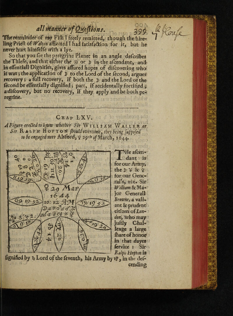 The remkftider of rciy Fifti I freely remitted, though the hire¬ ling Pried of Dalton affirmed I had fatisfidion for it, but he never hurt hlmfelfe with a lye. So that you fee the peregrine Planet in an angle deferibes theThiefe, and that either the ® or ]> in-the afeendant, and in effentiall Dignities, gives allured hopes of dilcovering who it was; the application of D to the Lord of the fecond, argues recovery; a full recovery, if both the }) and the Lord of the fecond be eflentially dignified; part, if accidentally fortified y adifeovery, but no recovery, if they apply and be both pe¬ regrine. Chap LXV. A Figure eretted to know whether ^ William Waller or Sir Ralph Hopton jbould oVercoMe^ they being fuppofed to be engaged neer Alsford, $ 29th 0/March, 1644. don, who may juftly Chal¬ lenge a large in that dayes -- Ralpj Hoftonis fignified by h Lord of the Seventh, his Army by v?9 in the des¬ cending