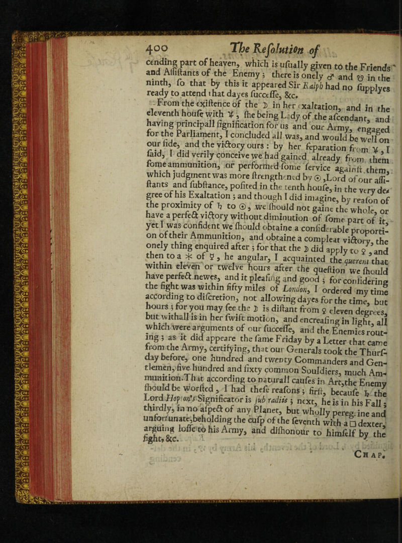 4°° Tj&e Resolution of c-d^rC ofche?ve> which is ufuaI1y 8iven to the Friends' and Mutants of the Enemy ; there is onely # and W in (he ninth, fo that by this it appeared Sir Ralph had no fupplyes ready to attend that dayes fucctfle5 8tc# ** * From the txiftence of the J in her exaltation, and in the eleventh houie with ¥, (he being Lady of the afeendant, and having principal! figmhcation for ns and our Army, engaged for the Parliament, I concluded all was, and would be well on our lide, and the viftory ours : by her fcparation from ¥ , I laid, I did verily conceive we had gained already from them lome ammunition^ or performed fome fervice againjj them which judgment was more ftrcngthemd by © ,Lord of our afll- ftants and fubftance, pofited in the tenth houfe, i„ the very dea gree of his Exaltation ; and though I did imagine, by reafon of the proximity of h to®, we Ihould not gaine the whole Z have a perfeft viftory without diminution of fome part of it yet 1 was confident we Ihould obtaine a confiderable proporti¬ on of their Ammunition, and obtaine a compleat viftory the onely thing enquired after ; for that the j did apply to / and thentoa * of 5, he angular, I acquainted the quote,/that within eleven or twelve hours after the queftion we Ihould aj!-d “ and good 5 for conliderins the fight was within fifty miles of London, I ordered my tin! according to difcretion, not allowing dayes for the time, but hours ; for you may fee the )> is diftant from 2 eleven degrees, but withall is in her fwift motion, and encreafing in light all which were arguments of our fuccelTe, and the Enemies rout¬ ing ; as it did appeare the fame Friday by a Letter that came irom me Army, certifying, that our Generals took the Thurs¬ day before, one hundred and twenty Commanders and Gen¬ tlemen, five hundred and fixty common Souldiers, much Am- mumtion.That according to natural! caufes in Art,the Enemy ihould be worfted , I had thefe reafons; firft, becaufe b the Lord f/opfan'f Significator is jub radiis j next, he is in his Fall; thirdly, in no alpeft ot any Planet, but wholly pereg ine and unfortunate,beholding the cufp of the feventh whh a □ dexter, arguing Ioffe to his Army, and dilhonour to himfelf by the light* See. -. .... . . . ^ \  w “ • > * Chap,