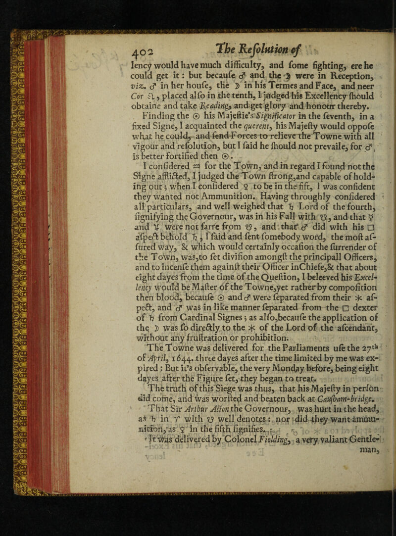 lency would have much difficulty, and fome fighting, ere he could get it: but becaufe cf and the ^ were in Reception, ■> viz. cf inherhoufe, the }) in his Termes and Face, andneer Cor Cl, placed alio in the tenth, 1 judged his Excellency fhould obtains and take Readings and get glory and honour thereby. Finding the ® his Majeftie'sSignificator in the feventh, in a fixed Signe, I acquainted the querent, his Majefty would oppofe what he could, and fend Forces to relieveT:he Towne with all vigour and refolution, but I laid he fhould not prevaile, for cf is better fortified then ®. I confidered for the ToWn, and in regard I found not the Signe afflicted, I judged the Town ftrong,and capable of hold* ing out; when I confidered $ to be in the fift, 1 was confident they wanted not Ammunition. Having throughly confidered • all particulars, and well weighed that T? Lord of the fourth, fignifying the Governour, was in his Fall with , and that 5 and % were not farre from and that? cf did with his □ afpeft behold h j 1 faid and fent fomebody word, the moft af- fured way, 8c which would certainly occafion the furrender of the Town, was,to fet divifion amongft the principall Officers, and to incenfe them againft their Officer inChiefe,8c that about eight dayes from the time of the Queftion, I beleeved his Excel¬ lency would be Matter of the Towne,yet rather by compofition then blood, becaufe ® and cf were feparated from their af- pe&, and cf was in like manner feparated from the □ dexter of h from Cardinal Signes; as alfo,becaufe the application of the ]> Was fo dire&Iy to the ^ of the Lord of the afcendant, without any fruftration or prohibition. The Towne was delivered for the Parliaments ufe the 27 th of Afrit, 1644. .three dayes after the time limited by me was ex¬ pired : But it’s obfervable, the very Monday before, being eight dayes after die Figure fet, they began to treat. The truth of this Siege was thus, that his Majefty in perfon did come, and was wortted and beaten back at Gaujham-bridge. That Sir Arthur Aflon the Governour, was hurt in the head, as T? in T with <13 well denotes: nor did they want ammu- liitionyas $ fn the fifth fignifies. ♦ It was delivered by Colonel Fielding, a very valiant Gentle* ~Fox,1 an 3 - < man.