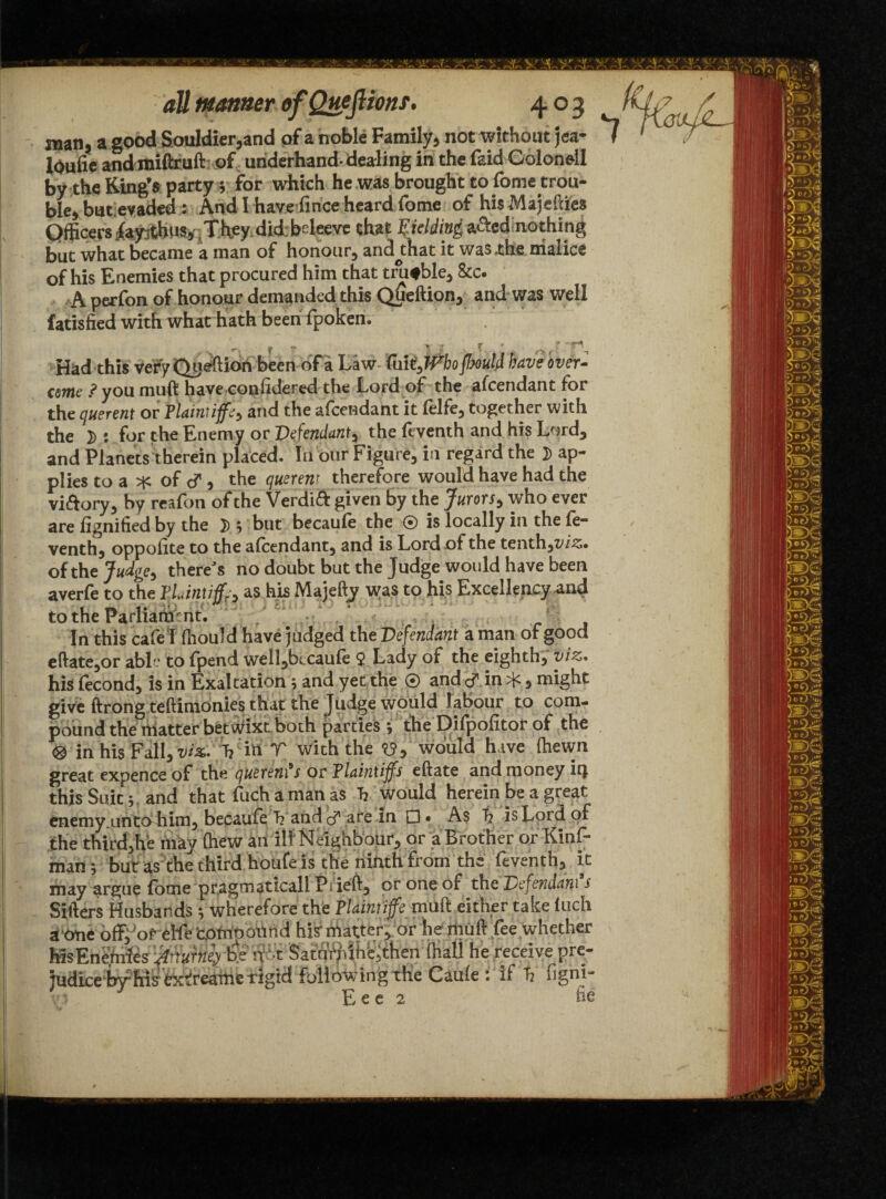 man, a good Souldier,and of a noble Family, not without jea- lOuiie andmiftruft of underhand-dealing in the faid Coloneil by the King’s party} for which he was brought to fome trou¬ ble, buc evaded: And I have fince heard fome of his Majeftiea Officers fapfchus. They did; bdeeve that Fielding afted nothing but what became a man of honour, ancuhat it was .the malice of his Enemies that procured him that trutble, &c. A perfon of honour demanded this QUeftion, and was well fatisfied with what hath beeni fpoken. - ■ r v } v ■ * ■ ' -> rt, Had this very QUeftion been of a Law fm^iVbofbould have over- come ? you muft have considered the Lord of the afeendant for the querent or flainliffel and the afeendant it felfe, together with the D : for the Enemy or Defendant, the feventh and his Lord, and Planets therein placed. In our Figure, in' regard the D ap¬ plies to a * of cf , the querent therefore would have had the vi&ory, by reafon of the Verdift given by the Jurors, who ever are lignified by the }); but becaule the ® is locally in the le- venth, oppolite to the alcendant, and is Lord of the tenthjt'/.s. ofthe Judge, there's no doubt but the Judge would have been averfe to the TUnuff^ tt his Majefty was to his Excellency and to the Parliament. f--:; In this cafe I fhould have judged the Defendant a man of good eftate,or ablv to fpend well,bccaule 9 Lady of the eighth, viz* his fecond, is in Exaltation 5 and yet the ® and in *, might give ftrong teftinionies that the Judge would labour to com¬ pound the matter betwixt both parties j the Dilpolitor of the ® in his Fall, viz* Vin V with the <0, would have (hewn great expence of the querents or Tlaintiffs eftate and money it} this Suit 5, and that fuch a man as h would herein be a great enemy.uhto him, becaule h and cf are in A$ t? is Lord of the third,he niay (hew an il!: Neighbour, or a Brother or Kinf- manj but as the third houfe is the ninth from the feventh, it may argue fome pragmaticall Pi left, or one of the Defendant s Sifters Husbands; wherefore the Flamtiffe muft either take luch a one off,'or elfe'comoottnd hi? matter, or hemuft fee whether MsEn&ifes W n >t Satundn^then (hall he receive judice by*his extkeame rigid following the Caule : if t? figni~ v.i Eee 2 tie