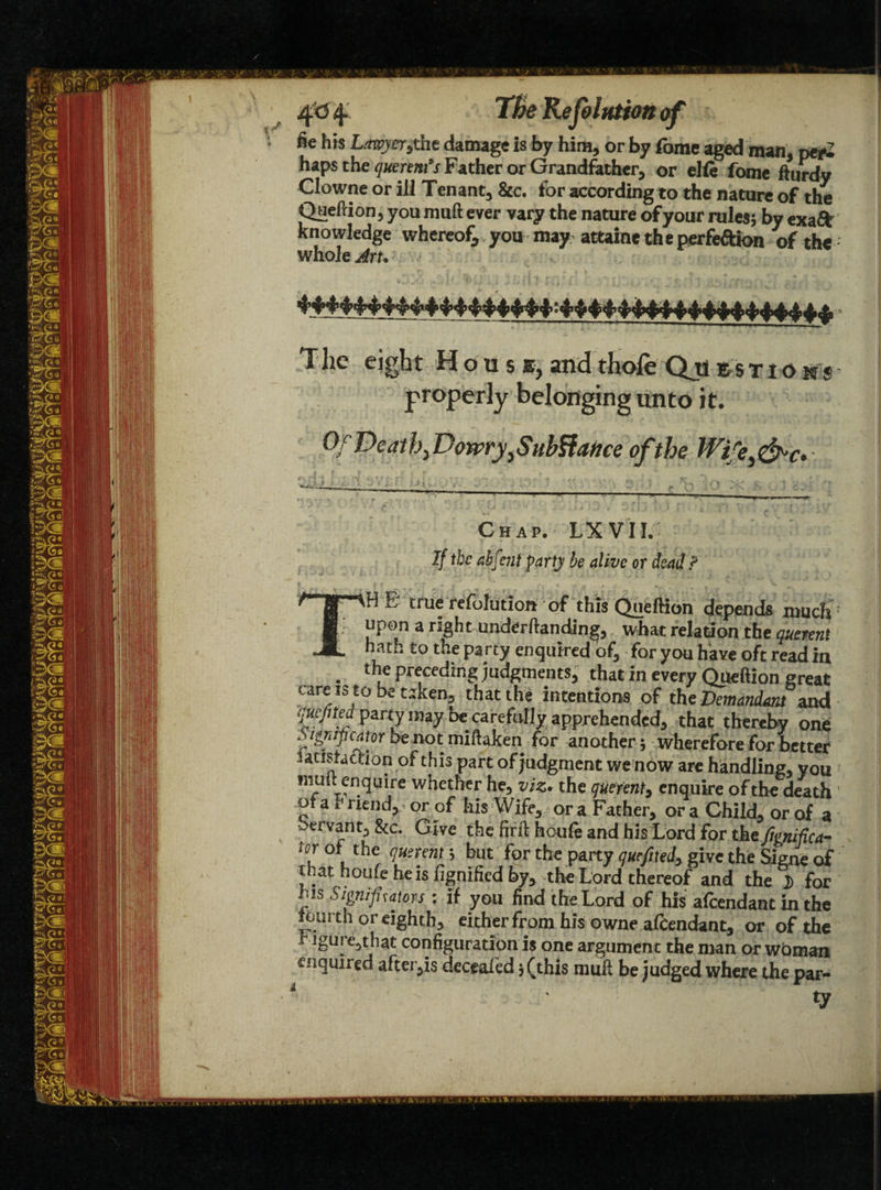 4<5<f TBe Rejolntion of fie his Lawyerithe damage is by him, or by Tome aged man, per* haps the querents Father or Grandfather, or elie fome fturdy Clowne or ill Tenant, Sic. for according to the nature of the Queftion, you muft ever vary the nature of your rules; by exaft knowledge whereof, you may attaint the perfeftion of the whole Art. The eight House, and thole Qji rstio ns properly belonging unto it. Of Deaths Dowry, Subfiance of the Wife^c* Chap. LX VII. If the ahfcnl party be alive or dead? jo true resolution of this Queftion depends much upon a right undemanding, what relation the duaent hath to the party enquiredof, for you have oft read7n . l“e P^ceding judgments, that in every Queftion great care is to be taken, that the intentions of the Demandant and quefned party may be carefully apprehended, that thereby one grape at or be not miftaken for another; wherefore for better ^acisfaciion of this part of judgment we now are handling, you muit enquire whether he, viz* the querent, enquire of the death ot a T riend, or of his Wife, or a Father, or a Child, or of a bervant, &c. Give the firft houie and his Lord for the ftgnifica- tor of the querent> but for the party quefited, give the Signe of that houfe he is fignified by, the Lord thereof and the }) for his Signifrators: if you find the Lord of his afeendant in the iourth or eighth, either from his owne afeendant, or of the r igure,that configuration is one argument the man or wbman enquired after,is deceafed j (this muft be judged where the par- * '