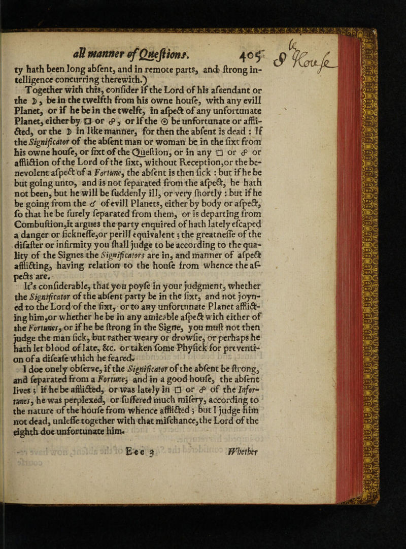 ty hath been long abfent* and in remote parts* and? ftrong in¬ telligence concurring therewith.) Together with this, confider if the Lord of his afeendant or the I) * be in the twelfth From his owne houfe* with any evill Planet* or if he be in the twelft, in afpeft of any unfortunate Planet* either by O or cP * or if the ® be unfortunate or affli- fted* or the 2) in like manner* for then the abfent is dead : If the Significant of the abfent man or woman be in the fixe from his owne houfe* or fixt of the Queftion* or in any □ or cP or affli&ion of the Lord of the fixt* without Reception,or the be¬ nevolent afpeft of a Fortuney the abfent is then fick : but if he be but going unto, and is not feparated from the afpeft* he hath not been* but he will be fuddenly ill* or very fhortly : but if he be going from the of evill Planets* either by body or afpeft* fo that he be furely feparated from them* or is departing from Combuftion*it argues the party enquired of hath lately efcaped a danger or ficknefife*or perill equivalent ; the greatnefie of the difafter or infirmity you fhall judge to be according to the qua¬ lity of the Signes the Significants are in* and manner of afpeft affli&ing* having relation to the houfe from whence the afe pe&s are. It’s confiderable* that you poyfe in your judgment* whether the Significant of the abfent party be in the fixt* and not joyn- ed to the Lorcjof the fixt* or to any unfortunate Planet affix¬ ing him*or whether he be in any amicable afpeft with either of the Fortunesy or if he be ftrong in the Sigfle* you muft not then Judge the man fick* but rather weary or drowfie* or perhaps he hath let blood of late* &c. or taken fome Phyfick for preventi¬ on of a difeafe which he feared- 1 doe onely obferve* if the Significant of the abfent be ftrong* and feparated from a Fortunes and in a good houfe* the abfent lives; if he be aftlXied, or Was lately in □ or & of the Inf or- tunes * he was perplexed* or fufferedmuch mifery* according to the nature of the houfe from whence affii&ed; but I judge him not dead, unleffe together with that mifehance*the Lord of the eighth doe unfortunate him* Bte $ Whether