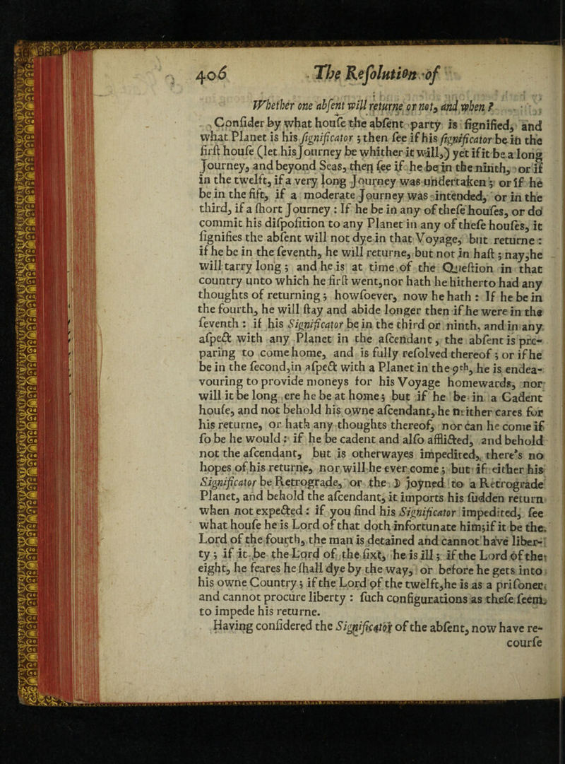 ' ■ t V ' • • • *• f :*V Whether one abfent will returns or not, andwben ? ^Confiderby what houfe the abfent party is fignified* and what Planec is his -ftgnificator 5 then fee if his frgnificator be in the firft houfe (let his Journey be whither it will*) yet if it be a long Journey5 and beyond Seas* then fee if he be in the ninth* or if in the twelft, if a very long Journey was undertaken 5 or if he be in the fift* if a moderate Journey was intended* or in the third* if a fhort Journey : If he be in any of thefe houfes, or do commit his difpofition to any Planet in any of thefe houfes, it fignifies the abfent will not dye in that Voyage* but returne : if he be in the feventh* he will returne* but not in haft ; nay*he will tarry long; and he is at time of the Ctiieftion in that country unto which he fir ft went*nor hath he hitherto had any thoughts of returning j howfoever* now he hath: If he be in the fourth* he will ftay and abide longer then if he were in the feventh : if his Significator be in the third or ninth* and in any afpeft with any Planet in the afcendant* the abfent is pre¬ paring to come home* and is fully refolved thereof; or if he be in the (econd*m afpeft with a Planet in the ptk* he js endea¬ vouring to provide moneys for his Voyage homewards* nor will it be long ere he be at home 5 but if he be in a Cadent houfe* and not behold his owne afcendant* he neither cares for his returne, or hath any thoughts thereof, nor can he come if fo be he would: if he be cadent and alfo affli&ed* and behold not the afcendant* but is otherwayes impedited* there’s no hopes of his returne* nor will he ever come * but if: either his Significator be Retrograde, or the. D joyned to a Retrograde Planet* and behold the afcendant* it imports his fudden return when not expe&ed: if you find his Significator impedited, fee what houfe he is Lord of that doth infortunate himjif it be the. Lord of the fourth* the man is detained and cannot have liber¬ ty ; if it be the Lord of the fixt* he is ill; if the Lord of the^ eight* he feares he (hall dye by the way* or before he gets into his owne Country; if the Lord pf the twelft*he is as a prifoner and cannot procure liberty : fuch configurations as thefe feem. to impede his returne. Having confidered the Siggiftftfft of the abfent* now have re- courfe