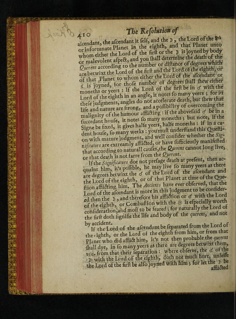 ,°w the afcendant it felf^and the 2>, the Lord of the 8'* orinfortunL Planet in the eighth, and that Planet unto whom either the Lord of the firft or the Jr is joyned by body 1<=-;r>1ent aft>eft, and you fhall determine the death of the or malevolen p , y ber or diftance of degrees which * Lord of thf rigMi dr of that Planet to whom either the Lord of the afcendant or °i that na number of degrees (hall (hew either « is Joyned, for thof^numbe^o ^ ^ & rf with the- S ofthe eighth in an angle, it notes fo many yeers 5 form u r aneles do not accelerate death, but (hew that life and nature are ffrong, and apoffibiluy of overcoming the malignity ofthe humour afflifting : if the abovefaid cT be m a fuccedant houfe, it notes fo many moneths ; but note, if the Sisne be fixed, it gives halfe yeers, halfe moneths : if in a ca¬ dent houfe, fo many weeks: youmuft Underhand this Qpefti-- Tl rnrr iudement, and well confider whether the Sig- or have fufficieutly manifefted t tlfat according to naturall caufes the Querent cannot long live, or that death is not farre from the Querent. If the Sienificators doe not prefage death at prefent, then ac¬ quaint him, it’s poffible, he may live fo many yeers as there are degrees betwixt the d of the Lord of the afcendant and the Lord ofthe eighth, or of that Planet at time oftheQue- ftion afflifting him. The Ancients have ever obferved, that the Lord of the afcendant is more in this judgment to be confider- ofthe eighth, or Combuftion with the © is efpecially worth confideration,and moft to be feared; for naturally the Lord of the firft doth (ignifie the life and body of the querent, and not ^lT'the Lord of the afcendant be feparated from the Lord of thl ighth, or the Lord of the eighth from him, or from that Planet who did afflift him, it's not then probablejthejuerent (hall dye, in fo many yeers as there are degrees betwixt them viz. from that their feparation :where cbferve, the tf of t^ . with the Lord of the eighth;, doth not much hur^tmlefc she Lord of the firft he alfo joyned with him; IO