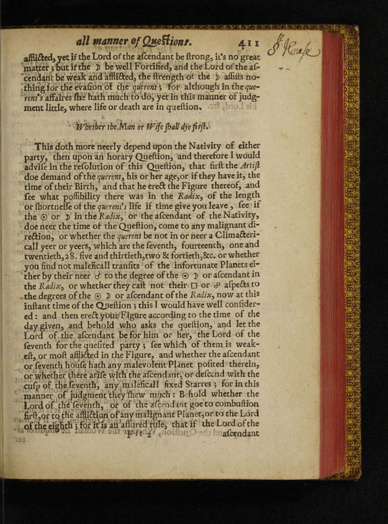 afHi&ed* yet if the Lord of the afcendant be ft rong* it’s no great matter 5 but if the }> be well Fortified* and the Lord of the af- cend^nt be weak arid affii&ed* the ftrength of the ]> alfifts no¬ thing for the evafion of the querent * for although in the que¬ rents affaires fhe hath much to do* yet in this manner of judg¬ ment little* where life or death are in queftion^ *'Whether tbe.Man or Wi\e Jball dye firft* This doth more neerly depend upon the Nativity of either party* then upon an horary Queftion, and therefore I would ad vile in the refolution of this Queftion* that firft the Artift doe demand of the querent * his or her age*or if they have it* the time of their Birth, and that he ereft the Figure thereof* and fee what poffibility there was in the Radixy of the length or fhortnefie of the querents life if time give you leave * fee if the © or 3) in the Radix* or the afcendant of the Nativity* doe neer the time of the Queftion, come to any malignant di¬ rection* or whether the querent be not in or neer a Clima&eri- call yeer or yeers* which are the feventh* fourteenth* one and twentieth*28. five and thirtieth*two & fortieth*&c. or whether you find not maleficall tranfits of the infortunate Planets ei¬ ther by their neer d to the degree of the 0 }) or afcendant in theRadix, or whether they caft not their □ or cP afpettsto ~ the degrees of the 0 3) or afcendant of the Radix* now at this inftant time of the Queftion 5 this I would have well consider¬ ed : and then ereCf you^FigUre according to the time of the day given* and behold who asks the queftion* and let the Lord of the afcendant be for him or her* the Lord of the feventh for the quefited party ; fee which of them is weak- eft, or moft afflicted in the Figure* and whether the afcendant or feventh houfe hath any malevolent Planet policed therein* or whether i;here arife with the afcendant* or defccnd with the cufp of the feventh* any maleficall fixed Star res 5 for in this manner of judgment they Shew much: Behold whether the Lord of theTeventh* of of the afcendant goe to combuftion * n > Cl JfXiit} ^ to LorcJ Lord of the