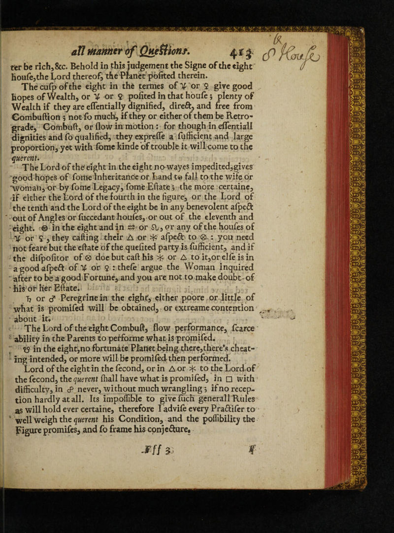 all manner of Que&hnt. 4 % 5 ter be rich, &c. Behold in this judgement the Signe of the eight / houfe,the Lord thereof, the Planet pofited therein. Thecufpofthe eight in the termes of % or $ give good , Hopes of Wealth, or % or $ pofited in that houfe 5 plenty of Wealth if they are effentially dignified, dire&> and free from Gombuftion 5 not fo much, if they or cither ofthem be Retro* grade, Combuft, or flow in motion: for though in effentiail dignities and fo qualified, theyexprefle a fufficicnt and large proportion, yet with fome kinde 'of trouble it will come to the querent. The Lord of the eight in the eight no-wayes impedited,gives good hopes of fo me Inheritance or Land t© fall to the wife: or “woman, or by fome Legacy, fome Eftate j the more certaine, if either the Lord of the fourth in the figure, or the Lord of the tenth and the Lord of the eight be in any benevolent afpeft ' out of Angles or fuccedant houfes, or out of the eleventh and eight. © in the eight and in or SV, o r any of t he houfes of V or $ , they calling. their A or ^ alpe£b to 0 : you need not feare but the eftate of the quefited party is fufficient, and if the difpofitor of 0 doe but caft his if- or A to it,or elfe is in a good afpeft of % or 9 : thele argue the Woman inquired after to be a good Fortune, and you are not to make doubt-of Tiis or her Eftate. b or c? Peregrine in the eight, either poore or little of what is promifed will be obtained, or extreame contention about it; /, ^ The Lord of the eight Combuft, flow performance, fcarce ability in the Parents to performe what is promifed. in the eight^no fortunate Planet being there,there’fl cheat¬ ing intended, or more will be promifedthen performed. Lord of the eight in the fecond, or in A or >j< to the Lord of the fecond, the querent (hall have what is promifed, in □ with difficulty, in <p never, without much wrangling; if no recep¬ tion hardly at all. Its impoffible to givefuch general 1 Rules as will hold ever certaine, therefore I advile every Pra&ifer to > ‘ well Weigh the querent his Condition, and the poffibility the Figure promifes, and fo frame his conjefture.