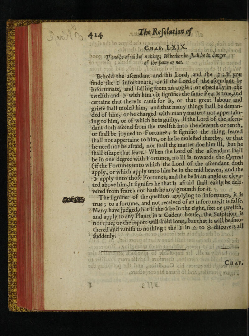 4I4 I •) r rir«v Ch ap* LXIX. If onebe afraid of d thing* Whether be pal! be in danger • * - • of tf)e fame or not. L 4$l££$3> Behold the afcendant and his Lord, and the ypti finde the 2> infortimate, or if the Lord of theafeid^flt be infortunate, and falling from an angle 5 or^fpecialjydris^lje twelfth and D with him; it fignifies the fame Fear is true,and certaine that there is caufefor it, or that great labour and griefe (hall moleft him, and that many things fhall be deman¬ ded of him, or he charged with many matters not appertain- {ing to him, or of which he is guilty* If the Loid of the afcen- dant doth afcend from the twelfth into the eleventh or tenth, or fhall be joynedto Fortunes; it fignifies the thing feared fhall not appertaine to him, or he be molefted thereby, or that he need not be afraid, nor fhall the matter doe him ill, but he fhall efcape that feare. When the Lord of the afcendant fhall be in one degree with Fortunes, no ill is towards the Qjierent (if the Fortunes unto which the Lord of the afcendant doth apply, or which apply unto him be in the mid heaven, and the * £ apply unto thofe Fortunes, and fhe be in an angle or eleva¬ ted above him,it fignifies he that is afraid (hall eafily be deli, vered from feare ; nor hath he any grounds for it. # # The fignifier of the queftion applying to infortunes, it is true ; to a fortune, and not received of an infortune,it is falfe. Many have judged,that if the be In the eight, fixt or twelfth, and apply to any Planet in a Cadent boufe, the Sufpition is ■not true, or the report wilLhold long,Jxit that it will e thered and vanifti to nothing: the D in A to © dtfcovers all fuddenly. -• 3*1 O* c7-v-i 7- < * ■*% -f ♦ -r * A yV Xi JAI1 * } s . 'i *7* * -- • -. • J A i -11-i X it\ * v-. ■ t-’■, ^ * r ’ I. -J 'i . ✓ 1’ > 4 o3 r> T£ I yi K r , * I' ' ( r] t ~ 1 7 ■> J s ? / i'Jt w •• • ■ A • ■ v /» j , 1 * A -* I y. AS iiano hJ r rf C.' Ch AP^ » -w