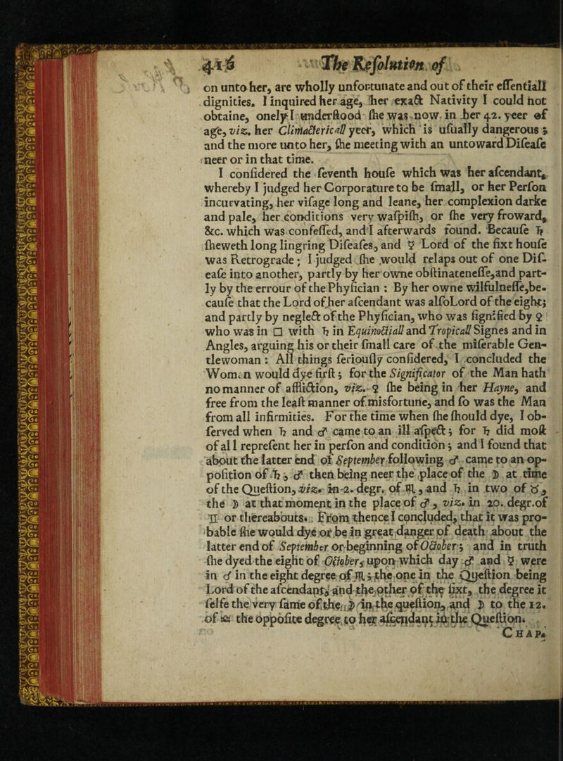 <4l 41^ The Ilefolutien of on unto her, are wholly unfortunate and out of their effentiall .dignities. I inquired her age, fher exa& Nativity I could hoc obtaine, onelyl underftood (he was now, in her 42. yeer agfe, viz. her Climaftericd! yeer, which is ufually dangerous s and the more umo her, file meeting with an untoward Difeafe ineer or in that time. I confidered the feventh houfe which was her afcendant* whereby I judged her Corporature to be fmall, or her Perfon incurvating, her vifage long and leane, her complexion darkc and pale, her conditions very walpifti, or (he very froward, &c. which was confefled, and l afterwards found. Becaule T? (heweth long lingring Difeafes, and $ Lord of the (ixt houfe was Retrograde; I judged (he would relaps out of one Dif. eafe into another, partly by her owne obftinatene(Te,and part¬ ly by the errour of thePhyfician : By her owne wilfulne(le,be- caufe that the Lord of her aicendant was alfoLord of the eighty and partly by negleft of the Phyfician, who was fignified by $ 1 who was in □ with T? in Equinottialland T’topical!Signes and in Angles, arguing his or their fmatl care of the milerable Gen¬ tlewoman : All things (erioufly confidered, I concluded the Womt n would dye firft; for the Significator of the Man hath no manner of affi&ion, viz. 2 (he being in her Hayne> and free from the lead manner of misfortune, and fo was the Man from all infirmities. For the time when (he (hould dye, I ob- fervedwhen T? and cf came to an illafpeft; for T? did moft of al 1 reprefen t her in perfon and condition * and I found that about the latter end of September following came to an op- pofition of “h, cf then being neer the place of the 3) at time of the Queftion, viz* indegr* of tR, and h in two of , the 7) at that moment in the place of viz* in 20. degr.of U or thereabouts* From thence I concluded, that it was pro¬ bable file would dye or be in great danger of death about the latter end of September or beginning of OUobers and in truth (he dyed the eight of Otfober$ upon which day and 5 were in d in the eight degree of TR * the one in the Qijeftion being Lord of the afeendani*- andjtl»e.pther pf thf fixt, the degree it felfe the very fame ofthe J> in the queftion, and D to the 12. of £s the oppofite degree to her afeendant in the Queftio-n. * Chap*