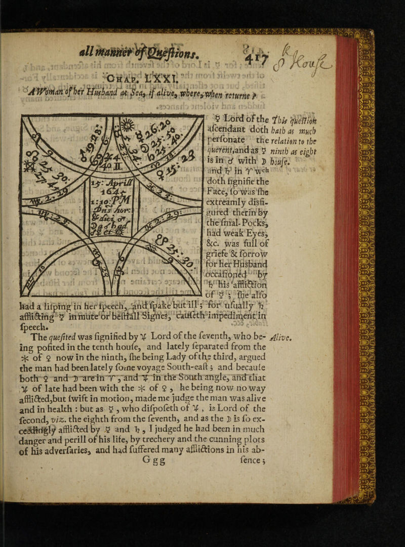 4r7 Chap. fc’X'Xt AWdnian of her Unhand at Sea,, if alive, where, when returns 5 Lord of the ibis T. afcendarit doth bath as perfonate the relation querent,and as 5 ^ is In with }) nd T? in T wcli doth iignifie the Face, fo wasfhe extreamly disfi¬ gured therm by the filial- Pocks, had weak Eyes, &c. was full of griefe & forrow for her Husband occasioned by V his ‘afflr&ion of § y ihe alfo mcb to the eight had a lilping in her iptech, and fpake but ill; for ulually T? affli&ifig 5 in mute of beftiall Signes, faufeth impediment in Ipeeeh* The quefited was fignified by % Lord of the feventh, who be- Alive. ing pofited in the tenth houfe, and lately feparated from the ^ of $ now in the ninth, (he being Lady of the third, argued the man had been lately forne voyage South-eaftj and becaule both 9 and D are in T ,and T in the South angle, and that /V of late had been with the ^ of $ , he being now no way affli&ed,but lwift in motion, made me judge the man was alive and in health : but as 9 , who difpofeth of % , is Lord of the fecond, viz. the eighth from the feventh, and as the }) is fo cx- ceaHrigly affli&ed by % and h , I judged he had been in much danger and perill of his life, by trechery and the cunning plots of his adverfaries, and had fuffered many affli&ions in his ab-