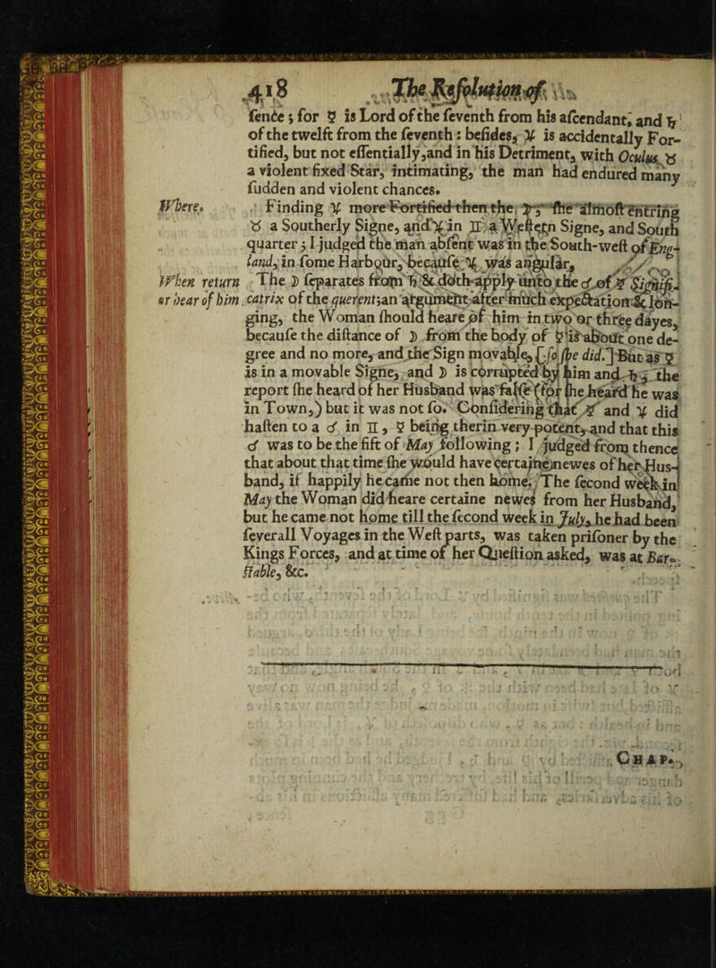 ffl)ere• When return ®r bear of him V 4; $ fenie; for 5 is Lord of the feventh from his afcendant, and T? of the twelft from the feventh: befidcs, V is accidentally For¬ tified, but not eflentially,and in his Detriment, with Oculm a violent fixed Star, intimating, the man had endured many fudden and violent chances. quarter 51 judged the man abfent was in the South-weft ofEwe- landx in -Come Harbour,- becaufe %, wai's an^iftr^ The 2) feparates ftoflpi & doth apply unto the cf..,ofV catrix of the querpnt^n argument after inuch expe^ation ^ lon¬ ging, the Woman ftiouldheare of him in two or three dayes, becaufe the diftance of }> from the body of $‘is about one de¬ gree and no more, and the Sign movable, d/cf.] But as ? is in a movable Signe, and D is corrupted by him and h , the report (he heard of her Husband lhe/htara'he was? in Town,) but it was not fo. Confiderihg that and Y did haften to a d in n, 5 beijrig therin very potent, and that this d was to be the fift ofMay following; I judged from thenc< that about that time (he would have certajne>newes of her Hus¬ band, if happily hecadie not then koine./The %ond we^klu May the Woman did heare certaine newe$ from her Husband, but he came not home till the fecond week in J#/j,.he.had been feyerall Voyages in the Weft parts, was taken prifoner by the Kings Forces, and at time of her Qjieftion asked, was at Bar* stable* &c. r ' i i . y i yi'i C H A P. „ )
