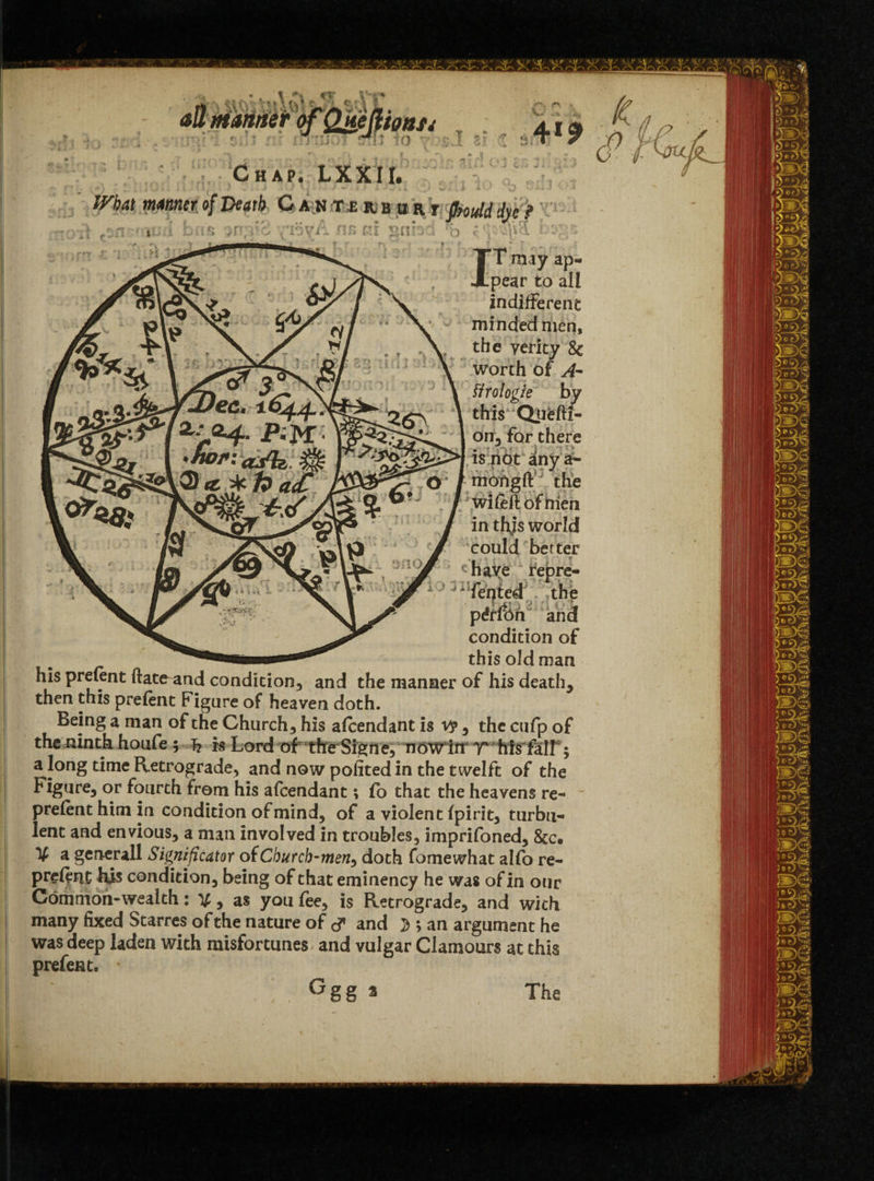 mat manner of Death C a h t,e it b h r y poidddje? Xpear to all indifferent minded men, the verity 8c worth of A- ftrologie by this Qnefti- drr, for there is not any a- mohgft the wife if of then in thjs world could better ‘ have repre¬ sented; the p £t$>h and condition of this old man his prefent ftate and condition, and the manner of his death, then this prelent Figure of heaven doth. Being a man of the Church, his afeendant is v?, the cufp of the ninth houfe ; T? is Lord of tfreSigne,^ now itr r birfalf; a long time Retrograde, and now poiited in the twelft of the Figure, or fourth from his afeendant; fo that the heavens re- prelent him in condition of mind, of a violent ipirit, turbu¬ lent and envious, a man involved in troubles, imprifoned, 8cc. % a generall Significator oiCburcb-men^ doth fomewhat alfo re- preient his condition, being of that eminency he was of in our Common-wealth: V, as you fee, is Retrograde, and with many fixed Starres of the nature of <? and 3 ; an argument he was deep laden with misfortunes and vulgar Clamours at this prefen t. Ggg * The