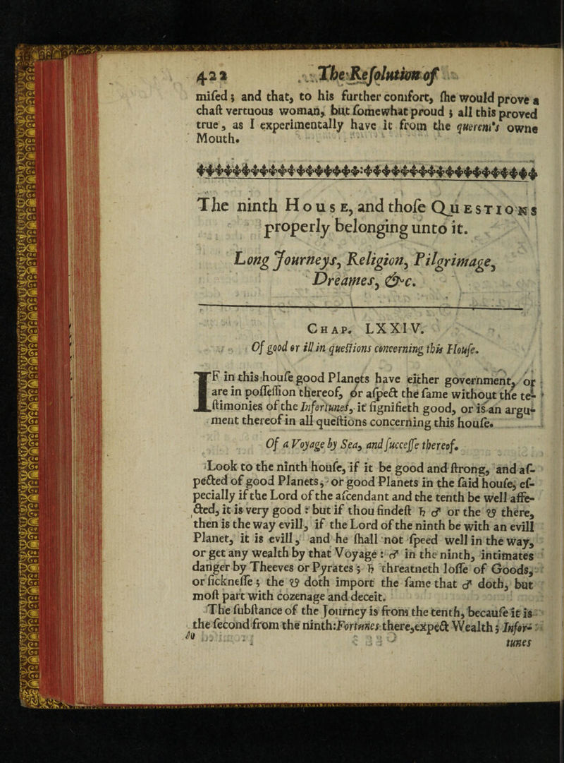 >*>' 42 * .xtmmj# mifed; and that, to his farther comfort, (he would prove a chaft vertuous woman, but fomewhat proud * ail this proved true, as I experimentally have it from the qumn 's own® Mouth. • , *.x * . * p The ninth House, and thole Qu estio properly belonging unto it. Long Journeys, Religion, Pilgrimage, Dre antes, &>c. '■ Chap. LXXIV. IF in this houfe good Planets have either government, op d poiie on thereof dr a(pe& the fame without the te- ftimonies of the Infer tune!y it lignifieth good, or is an argu¬ ment thereof in all queftions concerning this houfe. Of a Voyage by Sea, andfuccejfe thereof. Look to the ninth houfe, if it be good and ftrong, and af- pefted of good Planets,' or good Planets in the faid houfe, ef- pecially if the Lord of the afeendant and the tenth be well affe¬ cted, it is very good : but if thoufindeft T? d1 or the y there, then is the way evill, if the Lord of the ninth be with an evill Planet, it is evill, and he (hall not (peed well in the way, or get any wealth by that Voyage : c? in the ninth, intimates danger by Theeves or Pyrates 5 T? threatneth Ioffe of Goods, or ficknetfe 5 the ^ doth import the fame that d* doth, but moft part with cozenage and deceit. The fubftance of the Journey is from the tenth, becaufe it is the fecond from the ninth '.Fortunes there,expe& Wealth 3 -Infer* i J tunes „ -,\a - A ... :V ■ i ■ ^ - H* .. .r* .