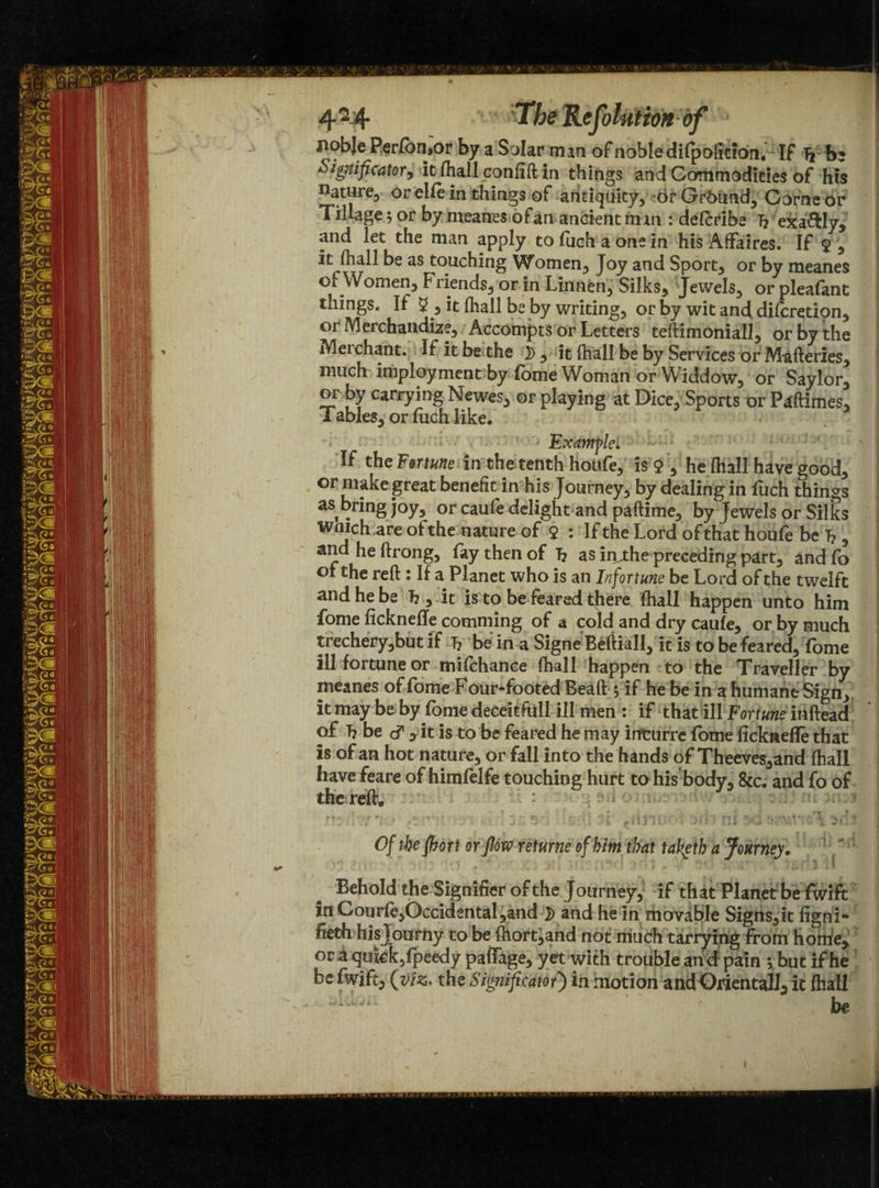 liobje Perfbn,or by a Solar man of noble difpoliciait. If Tj be Significator, it fiiall coniift in things and Commodities of his nature, or elfe in things of antiquity, or Grbund, Gome or Tillage; or by meanes ofan ancient man : delcribe 7? exa&Iy, and let the man apply tofuchaonein his Affaires. If $ , it fhall be as touching Women, Joy and Sport, or by meanes of Women, Friends, or in Linnen, Silks, Jewels, or pleafant things. If $ , it (hall be by writing, or by wit and difcretipn, or Merchandize, Accompts or Letters teftinioniall, or by the Merchant. If it be the 2>, it (hall be by Services or Mafteries, much imployment by fome Woman or Widdow, or Saylor, or by carrying Newes, or playing at Dice, Sports or Paftimes, T ables, or fuch like. Example. If the Fortune in thetenth houfe, is $ , he fhall have good, or make great benefit in his Journey, by dealing in fuch things as bring joy, or caufe delight and paftime, by Jewels or Silks wnich are of the nature of $ : If the Lord of that houfe be 7? , and he ftrong, fay then of 7? as in j:he preceding part, and fo of the reft: If a Planet who is an Infortune be Lord of the tweift and he be 7? , it is to be feared there (hall happen unto him fome ficknefte comming of a cold and dry caufe, or by much trechery,but if 7? be in a Signe Beftiall, it is to be feared, fome ill fortune or mifchance (hall happen to the Traveller by meanes of fome Four-footed Bead 5 if he be in a humane Sign, it may be by fome deceitfull ill men : if that ill Fortune inftead of 7? be & , it is to be feared he may irtturre fome ficknefle that is of an hot nature, or fall into the hands of Theeves,and fhall have feare of himfelfe touching hurt to his body, &c. and fo of the reft. : V ' . {- ; 3,-; Ujg\ sf* dj'jur . :v?b ni 3d i Of the fhort or flow returne of him that taketh a Journey. Behold the Significr of the Journey, if that Planet be fwift in Gourfe,Occidental,and and he in movable Signs,it figni- fieth hisjourny to be fhort,and not much tarrying from home, or a quick, fpeedy pafiage, yet with trouble and pain ; but if he be fwift, {viz, the Significator) in motion and Oriental!, it fhall ' |W| 1