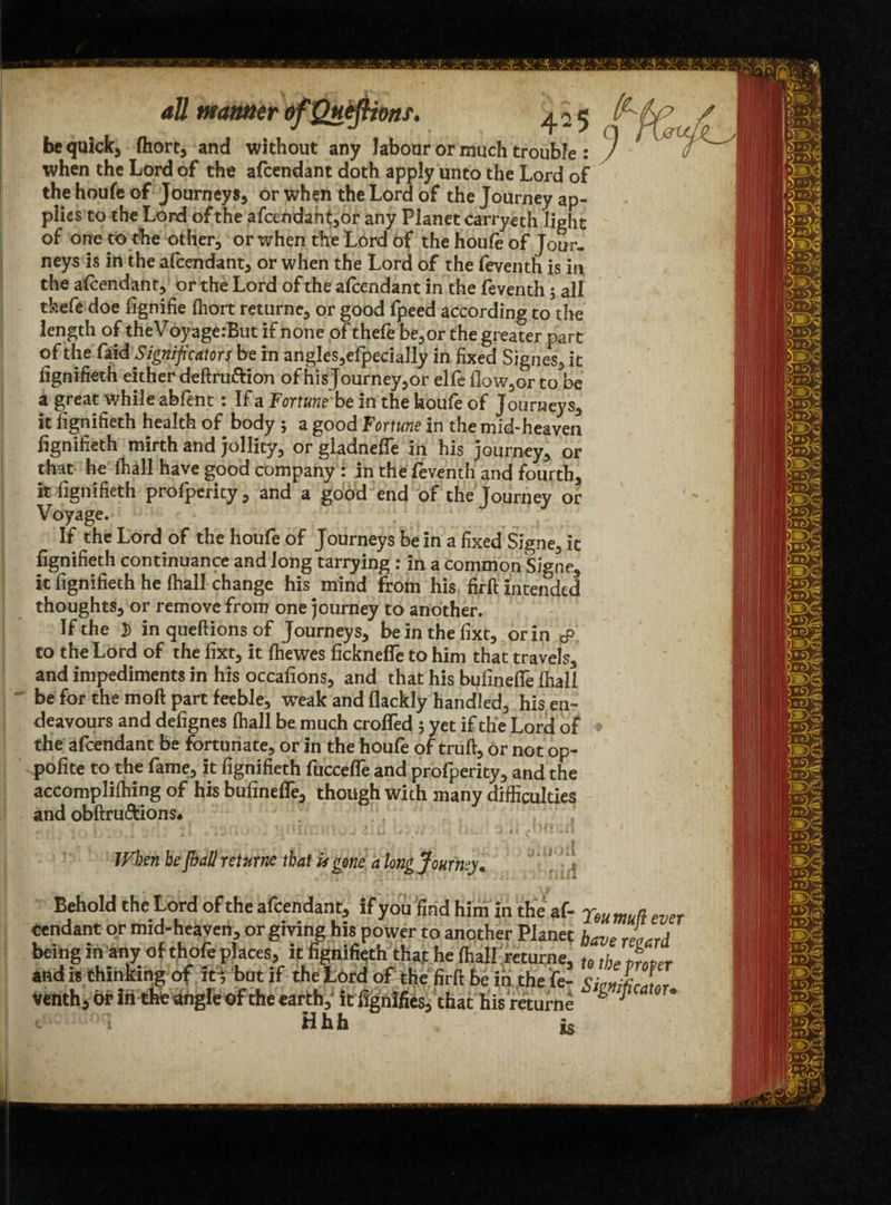 be quick, Ihorc, and without any labour or much trouble: ') when the Lord of the afcendant doth apply unto the Lord of the houfe of Journeys* or when the Lord of the Journey ap¬ plies to the Lord of the afcendant*or any Planet carryeth light of one to the other* or when the Lord of the houfe of Jour¬ neys is in the afcendant* or when the Lord of the feventh is in the afcendant* or the Lord of the afcendant in the feventh 5 all thefe doe fignifie fhort returne* or good fpeed according to the length of theVoyagerBut if none of thefe be* or the greater part of the faid Significators be in angles*efpecially in fixed Signes* it fignifieth either deftru&ion of hisJourney*or elfe flow^or to be a great while abfent: If a Fortune be In the houfe of Journeys* it fignifieth health of body ; a good Fortune in the mid-heaven fignifieth mirth and jollity* or gladneffe in his journey* or that he fhall have good company : in the feventh and fourth* it fignifieth profperity* and a good end of the Journey or Voyage. If the Lord of the houfe of Journeys be in a fixed Slgne^ it fignifieth continuance and long tarrying : in a common Sisne* it fignifieth he (hall change his. mind from his firft intended thoughts, or remove from one journey to another. If the 5 in queftions of Journeys, beinthefixt, or in cP to the Lord of the fixt, it Ihewes ficknefie to him that travels, and impediments in his occailons, and that his bufinefTe fhall be for the moll part feeble, weak and Hackly handled, his en¬ deavours and defignes fhall be much croffed ; yet if the Lord of the afcendant be fortunate, or in the houfe of truft, or not op- polite tot he fame, it fignifieth fucceffe and profperity, and the accomplifhing of his bufinefie, though with many difficulties and obftru&ions. j - [ . .*13:. }■' . L'ic.v 2. J Dw □ <». Ui ' 1 When be fhall returns that it gene a long Journey. ’ ‘ Behold the Lord of the afcendant, if you find him in the af- jm mn ever Cendant or mid-heaven, or giving his power to another Planet have rl *rd being in any of thofe places, it fignifieth that he fhall returne, u teT and is thinking of it; but if the Lord of the firft be in the fie- Si«niLLr Venth, or in the angle of the earth, itlignlfies, that his returne & ® •- ! Hhh Is
