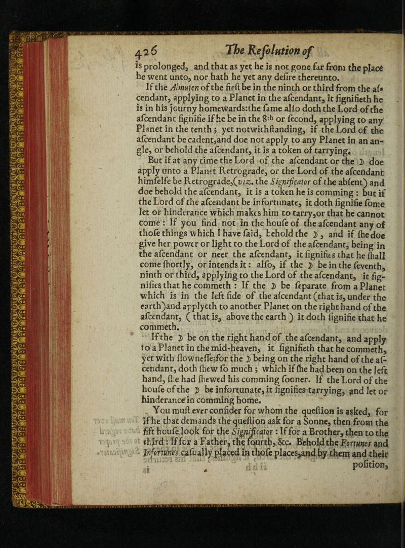 is prolonged, and that as yet he is not gone far from the place he went unto, nor hath he yet any defire thereunto. If the Almuten of the firfl be in the ninth or third from the af* Cendant, applying to a Planet in the afeendant, it fignifieth he is in his journy homewards:the fame alio doth the Lord of the afeendant fignifie if he be in the 8 th or fecond, applying to any Planet in the tenth; yet notwithftanding, if the Lord of the afeendant be cadent,and doe not apply to any Planet in an an¬ gle, or behold the afeendant, it is a token of tarrying. But if at any time the Lord of the afeendant or the 2> doe apply unto a Planet Retrograde, or the Lord of the afeendant himfelfe be Retrograde,(z;/£. the Significator of the abfent) and doe behold the afeendant, it is a token he is comming : but if the Lord of the afeendant be infortunatt, it doth fignifie fome let or hinderance which makes him to tarry,or that he cannot come : If you find not in the houfe of the afeendant any of thofe things which I have faid, behold the }), and if fhedoe give her power or light to the Lord of the afeendant, being in the afeendant or neer the afeendant, itfignifus that he fhall comefhortly, or intends it: alfo, if the 2> be in the feventh, ninth or third, applying to the Lord of the afeendant, it fig- mfies that he commeth : If the 2 be feparate from a Planet which is in the left fide of the afeendant (that is, under the earth)and applyeth to another Planet on the right hand of the afeendant, ( that is, above the earth ) it doth fignifie that he commeth. If the ]) be on the right hand of the afeendant, and apply to a Planet in the mid-heaven, it fignifieth that he commeth, yet with flownefTe,for the 3) being on the right hand of the af¬ eendant, doth (hew fo much ; which if fhe had been on the left hand, fhe had (hewed his comming fooner. If the Lord of the houfe of the 3) be infortun ate, it lignifiestarrying, and let or hinderance in comming home. You mull ever confider for whom the queflion is asked, for If he that demands the queftion ask for a Sonne, then from the fift houfe look for the Significator : If for a Brother, then to the i third : If fer a Father, the fourth. See. Behold the Fortunes and JnfortAih eafually placed In thofe placcs,and by them and their i ***** 1A pofition.