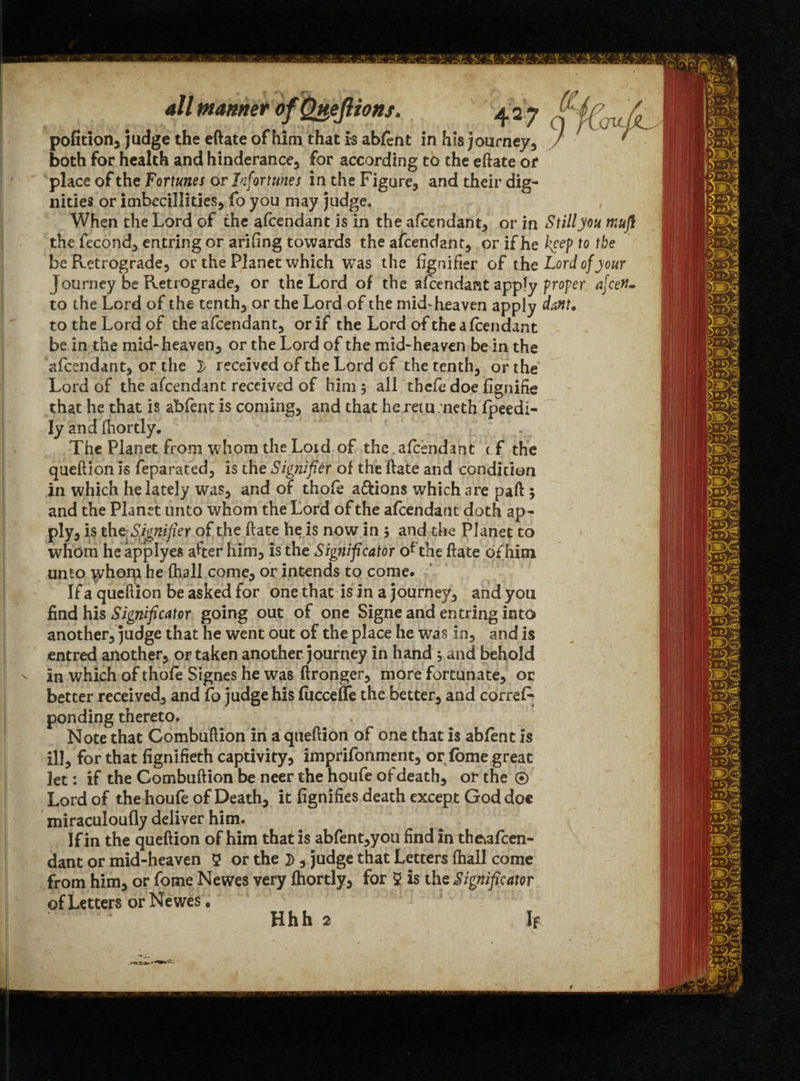 pofition, judge the eftate ofhim that is abfent in his journey, / both for health and hinderance, for according to the eftate or place of the Fortunes or Infortunes in the Figures and their dig¬ nities or imbccillities, fo you may judge* When the Lord of the afcendant is in the afcendant, or in Still you muji the fecond, entring or arifing towards the ascendant, or if he keep to the be Retrogrades or the Planet which was the fignifier of the Lord of your Journey be Retrograde, or the Lord of the afcendant apply proper afceM. to the Lord of the tenth, or the Lord of the mid-heaven apply dattt, to the Lord of the afcendant, or if the Lord of the a fcendant be in the mid-heaven, or the Lord of the mid-heaven be in the afcendant, or the } received of the Lord of the tenth, or the Lord of the afcendant received of him ; all thefe doe fignifie that he that is abfent is coming, and that he retu.neth fpeedi- Iy and fhortly. The Planet from whom the Lord of the afcendant tf the queftion is feparated, is the Signifier of the ftate and condition in which he lately was, and of thofe a&ions which are paft 5 and the Planet unto whom the Lord of the afcendant doth ap¬ ply, is the-Signifier of the ftate he is now in j and the Planet to whom he applyes after him, is the Significator ofthe ftate ofhim unto \yhom he fhall come, or intends to come. If a queftion be asked for one that is in a journey, and you find his Significator going out of one Signe and entring into another, judge that he went out of the place he was in, and is entred another, or taken another journey in hand ; and behold in which of thofe Signes he was ftronger, more fortunate, or better received, and fo judge his fuccefTe the better, and correR ponding thereto. Note that Combuftion in a queftion of one that is abfent is ill, for that fignifieth captivity, imprifonment, or fome great Jet: if the Combuftion be neer the houfe of death, or the ® Lord of the houfe of Death, it fignifies death except God doe miraculoufly deliver him. If in the queftion ofhim that is abfent,you find in the^fcen- dant or mid-heaven 2 or the , judge that Letters fhall come from him, or fome Newes very fhortly, for 2 is the Significator of Letters or Newes.