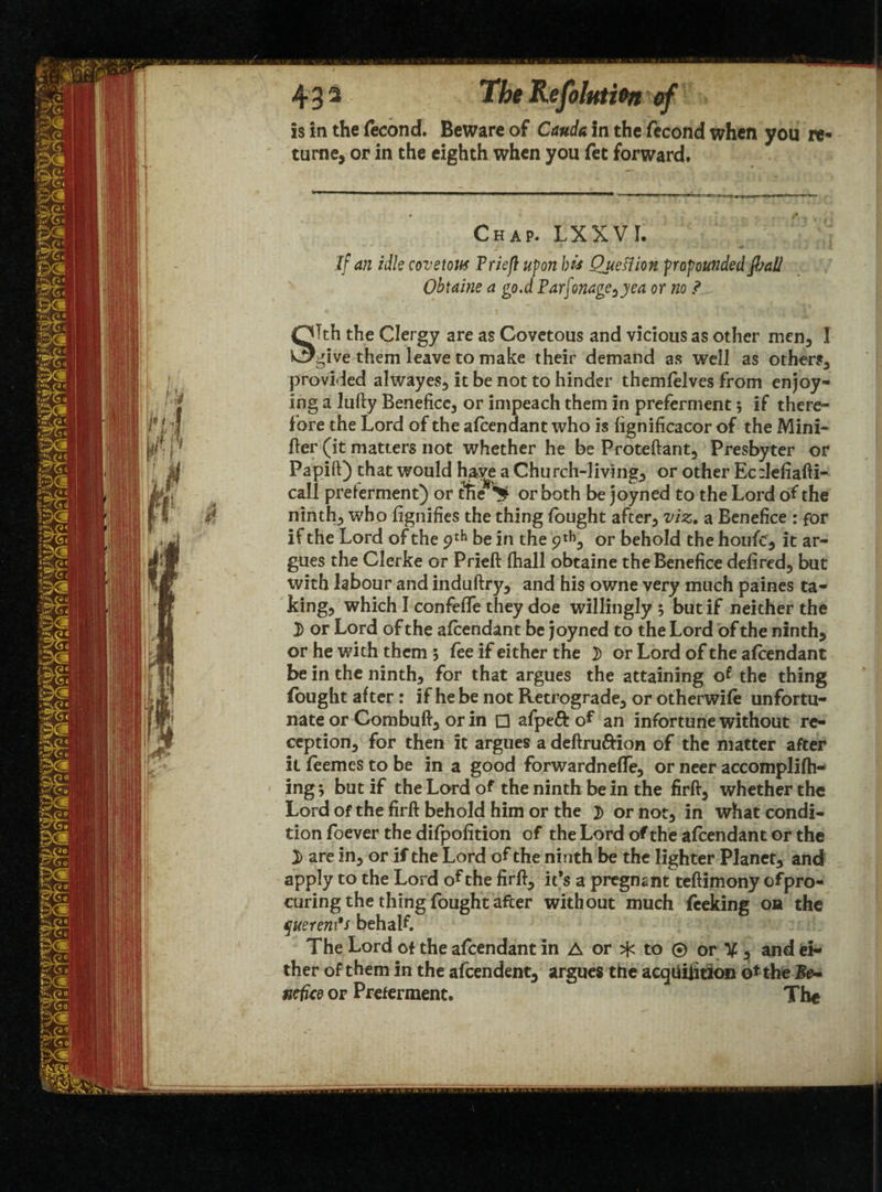 43* The Re Joint fan of is in the fecond. Beware of Cauda in the fecond when you re* turne, or in the eighth when you fet forward. Chap. LXXVI. Jf an idle covetous Priefl upon bis QueSiion propounded pal/ Obtaine a go.d Par[onagc0yea or no ? \ STth the Clergy are as Covetous and vicious as other men., I give them leave to make their demand as well as others, provided alwayes, it be not to hinder themfelves from enjoy¬ ing a lufty Benefice, or impeach them in preferment $ if there¬ fore the Lord of the afcendant who is fignificacor of the Mini- fter (it matters not whether he be Proteftant, Presbyter or Papift) that would haye a Church-livings or other Ec:Iefiafti- call preferment) or or both be joyned to the Lord of the ninth, who fignifies the thing fought after, viz. a Benefice : for if the Lord of the 9th be in the 9^, or behold the houfcr, it ar¬ gues the Gierke or Prieft fhall obtaine the Benefice defired, but with labour and induftry, and his owne very much paines ta¬ king, which I confeffe they doe willingly ; but if neither the 3) or Lord of the afcendant be joyned to the Lord of the ninth, or he with them 5 fee if either the 3) or Lord of the afcendant be in the ninth, for that argues the attaining of the thing fought after: if he be not Retrograde, or otherwife unfortu¬ nate or Combuft, or in □ afpeft of an infortune without re¬ ception, for then it argues a deftru&ion of the matter after it feemcs to be in a good forwardneffe, or neer accomplifh- ing; but if the Lord of the ninth be in the firft, whether the Lord of the firft behold him or the 3) or not, in what condi¬ tion foever the difpofition of the Lord of the afcendant or the 3) are in, or if the Lord of the ninth be the lighter Planet, and apply to the Lord of the firft, it’s a pregnant teftimony ofpro- curing the thing fought after without much Peeking on the querenfs behalf. The Lord of the afcendant in A or ^ to © or % , and ei¬ ther of them in the afcendent, argues the acqhiiition o* the Be- nefice or Preferment. The