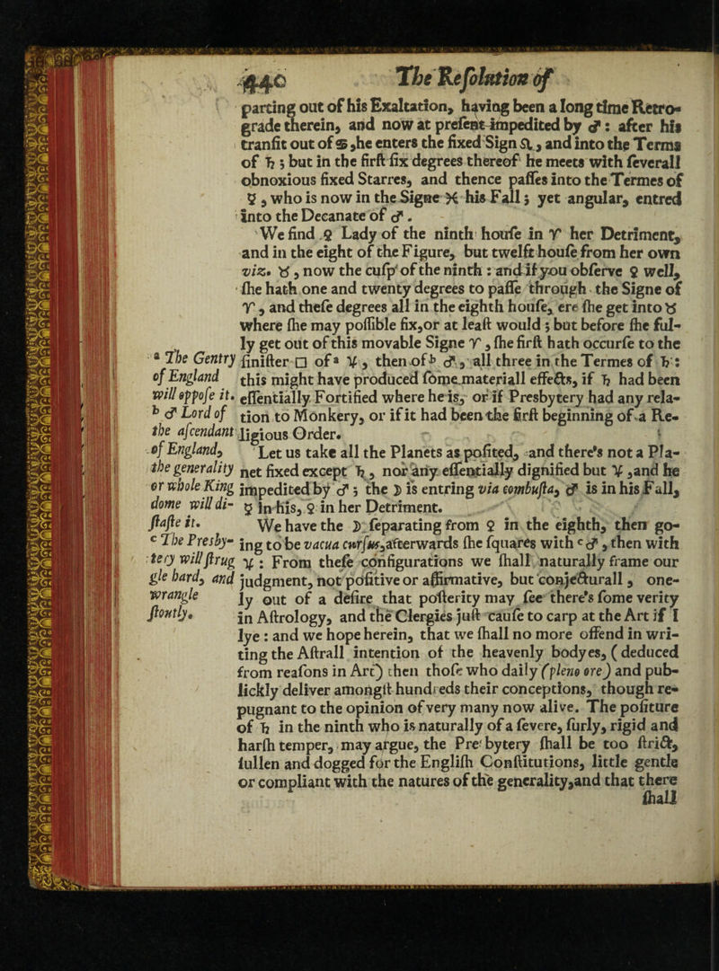 44c TheKefohttioa of parting out of his Exaltation, having been a long time Retro* grade therein, and now at prefentitnpedited by d: after his tranfit out of $ ,he enters the fixed Sign sv, and into the Terms of h 5 but in the firft fix degrees thereof he meets with ievcrall obnoxious fixed Starres, and thence pafles into the Termes of 5 , who is now in the Signe K his Fall; yet angular, entred '■ Into the Decanate of d. We find Q Lady of the ninth houfe in V her Detriment, and in the eight of the Figure, but twelft houle from her own viz. 5 now the cufp'of the ninth : and if you oblerve $ well, fhe hath one and twenty degrees to pafle through the Signe of V , and thefe degrees all in the eighth hon(e, ere (he get into where (he may poflible fix,or at leaft would ; but before lhe ful¬ ly get out of this movable Signe T , (he firft hath occurfe to the 4 ^)e Gentry ftnifter □ of3 V , then of ^ cf , all three in the Termes of 1?: of England this might have produced foipcLmateriall effe&s, if 1? had been will oppofe it. eflentially Fortified where he is, of if Presbytery had any rela- b cf Eord of tjon to Monkery, or if it had been the firft beginning of a Re- ibe afcendant'iigious Order. ■.of England, Let us take all the Planets as pofited, and there’s not a Pla- the generality net fixed except h , nor any eflentially dignified but V ,and be or whole King impedited by cf 5 the j> is entfing via combuJla9 d is in his Fall, dome will di- 5 in his, 9 in her Detriment. ftafte it. We have the }) Separating from 9 in the eighth, then go- c Tbe Preshy- jng to fc>e vacua cwrjW,afterwards (he fquares with Ccf, then with :tery willftrug y ; From thefe configurations we (hall naturally frame our gle hardy and judgment, not pdfitive or affirmative, but conje&urall , one- wrangle ]y out Gf a defire that pofterity may fee there’s fome verity lye : and we hope herein, that we (hall no more offend in wri¬ ting the Aftrall intention of the heavenly bodyes, (deduced from reafons in Art) then thofe who daily (flew ore) and pub- iickly deliver amongit hundreds their conceptions, though re¬ pugnant to the opinion of very many now alive. The pofiture of h in the ninth who is naturally of a (evere, furly, rigid and harlh temper, may argue, the Prebytery (hall be too ftri&, iullen and dogged fpr the Engli(h Conftitutions, little gentle or compliant with the natures of the generality,and that there fliali