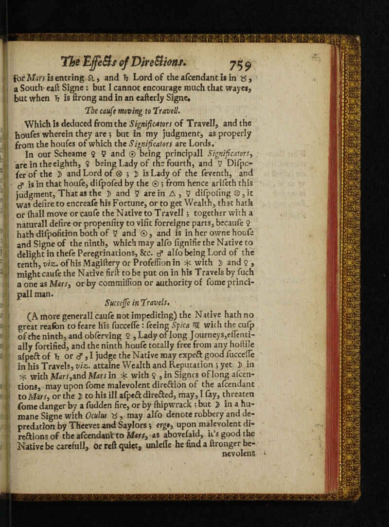 r ■ ,(■ »i The ’EjfjfeSts of Directions. 75^ for Mars is entring SI, and h Lord of the afcendant is in tf , a South- eaft Signe : but I cannot encourage much that wayes, but when b is ftrong and in an eafterly Signe. The caufe moving to Travell. Which is deduced from the Significators of Travell, and the houfes wherein they are $ but in my judgment, as properly from the houfes of which the S ignificators are Lords* In our Scheame 9 5 and ® being principall Significators, are in the eighth, 9 being Lady of the fourth, and 9 Difpc- ier of the 3) and Lord of ® ; 2) is Lady of the feventh, and & is in that houfe, difpofed by the ©; from hence arifeth this judgment, That as the 3) and 9 are in A, 9 difpofing ®, it was defire to encreafe his Fortune, or to get Wealth, tha t hath or {hall move or caufe the Native to Travell; together with a naturall defire or propenfity to vifit forreigne parts, becaufe $ hath difpofition both of 9 and ©, and is in her owne houfe and Signe of the ninth, which may alfo fignifie the Native to delight in thefe Peregrinations, &c. alfo being Lord of the tenth, viz. of his Magiftery or Profeffion in with 3> and 9 5 might caufe the Native firft to be put on in his Travels by fuch a one as Mars3 or by commiffion or authority of fome princi¬ pal! man. Succejfe in ‘Travels. 5 (A more genera'll caufe not impediting) the Native hath no great reafon to feare his fuccefie : feeing Sfica HE with the cufp of the ninth, and obferving 9 ,Lady of long Journeys,effenti- ally fortified, and the ninth houfe totally free from any hoftile afpeft of b or cf, I judge the Native may expeft good fuccefie in his Travels, viz. attaine Wealth and Reputation; yet 3) in ^ with Mars,and Mars in * with 9 5 in Signes of long afcen- tions, may upon fome malevolent dire&ion of the afcendant to M&r/, or the 2> to his ill afpeft dire&ed, may, I lay, threaten fame danger by a fudden fire, or by fhipwrack 5 but 2 in a hu¬ mane Signe with Oculus , may alfo denote robbery and de¬ predation by Theeves and Saylors, erg*, upon malevolent di¬ rections of the afcendant to MatS^ as abovefaid, it’s good the Native be carefull, or reft quiet* unleffe he find a ftronger be¬ nevolent