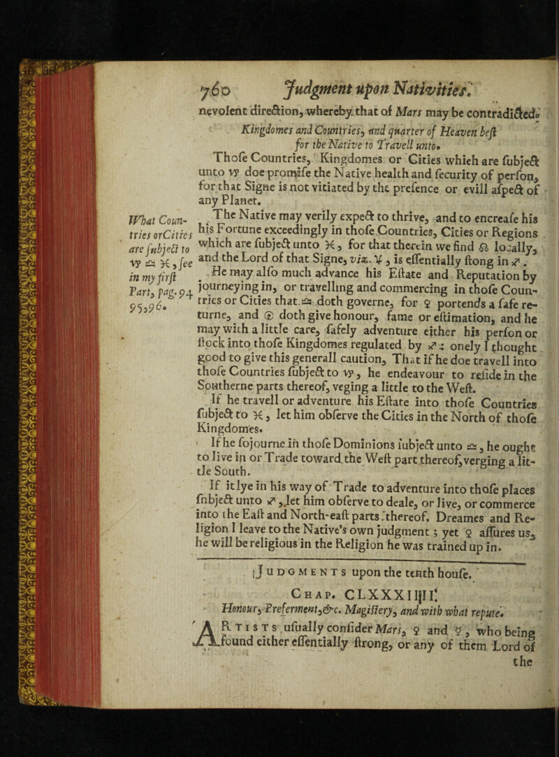 What Coun¬ tries or Cities are fubjett to v? d yfee in my fir ft Tarty pag.pj. y6 o Judgment upon Nativities* nevolent dire&ion, whereby, that of Mars may be contradi&cdo Kingdomes and Countries, and quarter of Heaven heft for the Native to Travell unto• Thofe Countries, Kingdomes or Cities whieh are fubjeft unto v? doe promlfe the Native health and fecurity of perfon, for that Signe is not vitiated by the prefence or evill afpeft of any Planet. ; The Native may verily expe& to thrive, and to encrcafe his his Fortune exceedingly in thofe Countries, Cities or Regions which are fubjeft unto X, for that therein we find & locally, and the Lord of that Signe, viz. V , is efTentially (long in & . He may alfo much advance his Eftate and Reputation by journeying in, or travelling and commercing in thofe Coun¬ tries or Cities that £* doth governc, for 9 portends a fafe re¬ turned and ® doth give honour, fame or eftimation, and he may with a little care, fafely adventure either his perfon or flock into thofe Kingdomes regulated by 4 onely I thought good to give this general! caution. That if he doe travcll into thofe Countries fubjeft to vy, he endeavour to rejide in the Southerne parts thereof, veging a little to the Weft. If he travell or adventure his Eftate into thofe Countries fubjeft to X, let him obferve the Cities in the North of thofe Kingdomes* • If he fojourne in thofe Dominions iubjeft unto ^ , he ought to live \\i or Trade toward the Weft part thereof,verging a lit¬ tle South. If itlye Indus way of Trade to adventure into thofe places ; fnbjeft unto ** ,.let him obferve to deale, or live, or commerce Into ihe Eaft and North*eaft parts .thereof, Dreames and Re¬ ligion I leave to the Native’s own judgment 5 yet 9 allures us5 lie will be religious in the Religion he was trained up in. [Judgments upon the tenth houfe. Chap. CLXXXIIjli; J' I Honour y Preferment >&c. Magi fiery, and with what repute. AR t i s t s ufually confider Mars, 9 and 9 , who being found either efTentially ftrong, or any of them Lord of the