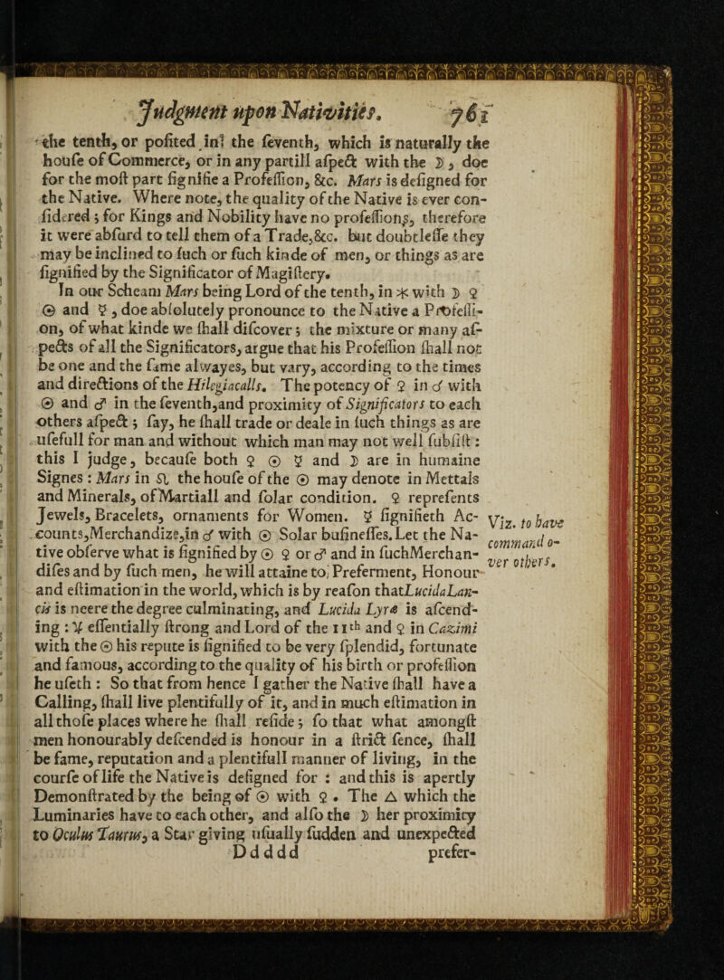 the tenth, or pofited ini the leventh, which is naturally the houfe of Commerce, or in any partill afpeft with the 2> , doe for the moil part fignifie a Profeflicn, &c. Mars is defigned for the Native. Where note, the quality of the Native is ever con- fidcred ; for Kings and Nobility have no profeflion^, therefore it were abfurd to tell them of a Trade58cc. but doubtlefte they may be inclined to Inch or fiich kinde of men, or things as are fignitied by the Significator of Magiflery. In one Scheam Mars being Lord of the tenth, in with ]> 9 ® and 2 , doe abfolutely pronounce to the Native a Profefli- on, of what kinde we (hall difeover, the mixture or many af- pefts of all the Significators, argue that his Profeflion (hall not be one and the fame alwayes, but vary, according to the times and direftions of the Hilsgiacalls. The potency of $ in o' with ® and d* in the fcventh,and proximity of Significators to each others afpeft ; fay, he (hall trade or deale in (uch things as are ufefull for man and without which man may not well fubfifl: : this I judge, becaufe both 9 ® 9 and 2> are in humaine Signes : Mars in SI the houfe of the ® may denote in Mettals and Minerals, ofMartiall and folar condition. 9 reprefents Jewels, Bracelets, ornaments for Women. 9 fignifieth Ac- yiz fQ j)av^ €otmts,Merchandize*,in d with ® Solar bufinefles.Let the Na- ’ j live obferve what is fignified by ® $ or d and in fuchMerchan- ^^othts difes and by fuch men, he will attaine to, Preferment, Honour ' and eftimation in the world, which is by reafon thatLucidaLan- evs is neere the degree culminating, and Lucida Lyr& is ascend¬ ing : V eflentially ftrong and Lord of the i Ith and 9 in Cazimi with the © his repute is fignified to be very fplendid, fortunate and famous, according to the quality of his birth or profeflion he uleth : So that from hence I gather the Native (hall have a Calling, (hall live plentifully of it, and in much eftimation in all thofe places where he (lull relide; fo that what amongft men honourably defeended is honour in a drift fence, (hall be fame, reputation and a plentifull manner of living, in the courfe of life the Native is defigned for : and this is apertly Demonftrated by the being of ® with 9 . The A which the Luminaries have to each other, and alfothe 2) her proximity to Oculas TcwrM} a Star giving nfually fudden and unexpefted D d d d d prefer-