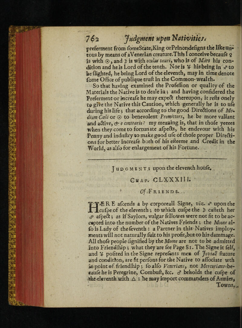 preferment from fomeState,King orPrincejdefigns the like Un* • tous by means of aVenerian creature.This I conceive becaufe $ is with ® , and £ is with oculus tnuri9 who is of Mars his con¬ dition and he is Lord of the tenth. Nor is X his being in ** to be flighted, he being Lord of the eleventh, may in time denote fomc Office of publique truft in the Common* wealth. So that having examined the Profeffion or quality of the Materials the Native is to deale in; and having confidered the Preferment or increafe he may expert thereupon, it refts onely tp give the Native this Caution, which generally he is to ufe during his life; that according to the good Directions of Me* dium Cceli or © to benevolent Promhtors, he be more valiant and aCtive, & e coniram: my meaning is, that in thofe yeeecs when they come to fortunate afpeCh, he endevour with his Penny and induftry to make good ufe of thofe proper Directi¬ ons for better increafe bath of his effeeme and Credit in the World,-as alio for enlargement of his Fortune. , J udgments upon the eleventh houfe, . Chap. CLXXXIII; * 0/./F RIEND S. ,, H«ERE afcends a by corporeal! Signe, viz. J upon the cufpe of the eleventh ; to which cufpethe D cafteth her cp afpeCfc; as if Saylors, vulgar fellowes were not fit to be ac¬ cepted into the number of the Natives F riends ; the Moone al- fo is Lady of thefeventh : a Partner in this Natives imploy- ments will not naturally fULt to his profit,but to hisdamfnage. All thofe people Signified by the Moone are not to be admitted into FrienaOiip ; what they are fee Page 81. The Signe it felf, and X policed in the Signe reprefents men of Jovial! ftature and condition, are fit perfons for the Native to afTociate wth in ppint ©f friendlhip 5 fo alfo Vcnerians, not Mercurian?- be- iraufe he is Peregrine, Combuff, &c. d1 beholds the cufpe of «he eleventh with A : he may import commanders of Armies, Towns.,*