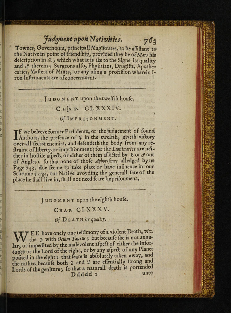 Townes, Governours, principal! Magiftrates, to be affiftant to the Native in point of friendttiip, provided they be of Mars his defcription in SI , which what it is fee to the Signe its quality and c? therein ; Surgeons alfo, Phyfitians, Drugitts, Apothe¬ caries, Matters of Mints, or any ufing a proftffion wherein I- ron Inftruments are of concernment. J udgment upon the twelfth houfe. v C h[a p. CL XXXIV. j * O/Imprisonment. IF we beleeve former Prefidents, or the judgement of found Authors, the prefence of % in the twelfth, giveth vi&ory over all fecret enemies, and defendeth the body from any re- ftraint of liberty ,or imprifonment y for th.e Luminaries are nei¬ ther in hoftile afpeft, or either of them afflicted by 7? or c? out of Angles y fo that none of thofe Jpborifmes alledged by us Page 643. doe feeme to take place or have influence in our Scheame; ergo, our Native avoyding the general! fate of the place he (hall live in, fhall not need feare Imprifonment. ] udgment upon the eighth houfe. Chap. CLXXXV. . Of D ea T H its quality. # WE E have onely one teftimony of a violent Death, viz. the 2 with Oculus Taurus y but becaufe (he is not angu¬ lar, or impedited by the malevolent afpeft of either the infor¬ tunes or the Lord of the eight, or by any afpeft of any Planet pofited m the eight; that feare is abfolutely taken away, and the rather, becaufe both 2 and V are eflentially ftrong an Lords of the geniture; fothata naturall death is portended . Ddddd 2 unto