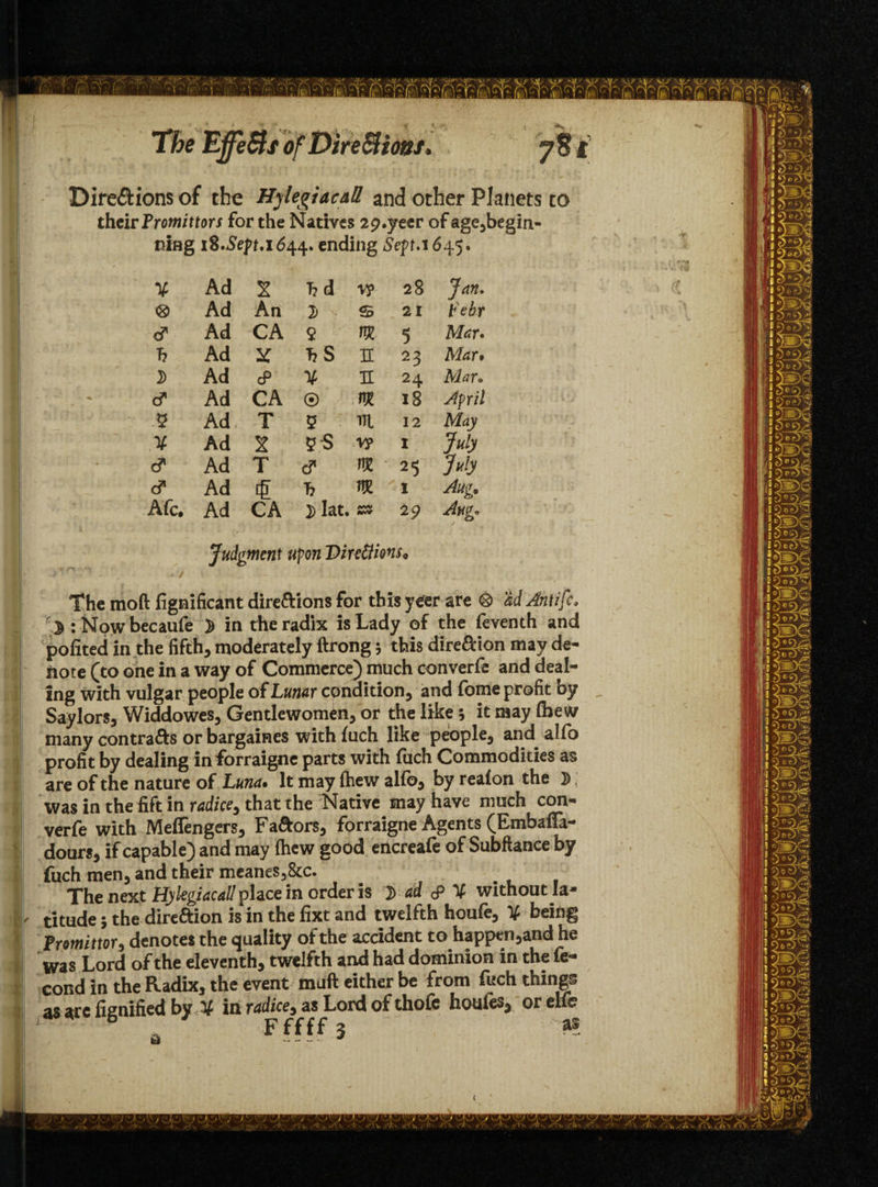 Dire&ions of the Hylegiaeall and other Planets to their Promittors for the Natives 2p.yecr ofage,begin- ning 18.5efr.1644. ending Sep.1645. ¥ Ad X hd V? 28 Jan. <8> Ad An 7) - s 21 t'ebr d* Ad CA 2 m 5 Mar. h Ad X hS n 23 Mar* d Ad cP ¥ h 24 Mar. d Ad CA ® m 18 April 5 Ad T 5 TTl 12 May ¥ Ad X V? 1 July & Ad T c? m 25 July & Ad £ h nm I Aug. Afc. Ad CA D Iat. /wv 29 Jug. Judgment upon Directions * The moft fignificant dire&ions for this yeer are <3> M Antifc, r J : Now becaufe ^ in the radix is Lady of the feventh and pofited in the fifth, moderately ftrong 5 this dire&ion may de¬ note (to one in a way of Commerce) much converfe and deal¬ ing with vulgar people of Lunar condition, and fome profit by Saylors, Widdowes, Gentlewomen, or the like 5 it may (hew many contra&s or bargaines with fuch like people, and alio profit by dealing in forraigne parts with fuch Commodities as are of the nature of Luna. It may (hew alfo, by reafon the D was in the lift in radice, that the Native may have much con- verfe with Meffengers, Favors, forraigne Agents (Embaffa- dours, if capable) and may (hew good encreafe of Subflance by fuch men, and their meanes3&c. The next Hylegiacall phce in order is i ad & ¥ without la- l titude; the dire&ion is in the fixt and twelfth houfe, ¥ being Promittor, denotes the quality of the accident to happen ,and he was Lord of the eleventh, twelfth and had dominion in the fe- cond in the Radix, the event muft either be from fuch things as arc fisnified by ¥ in radice, as Lord of thofe houies, or elib
