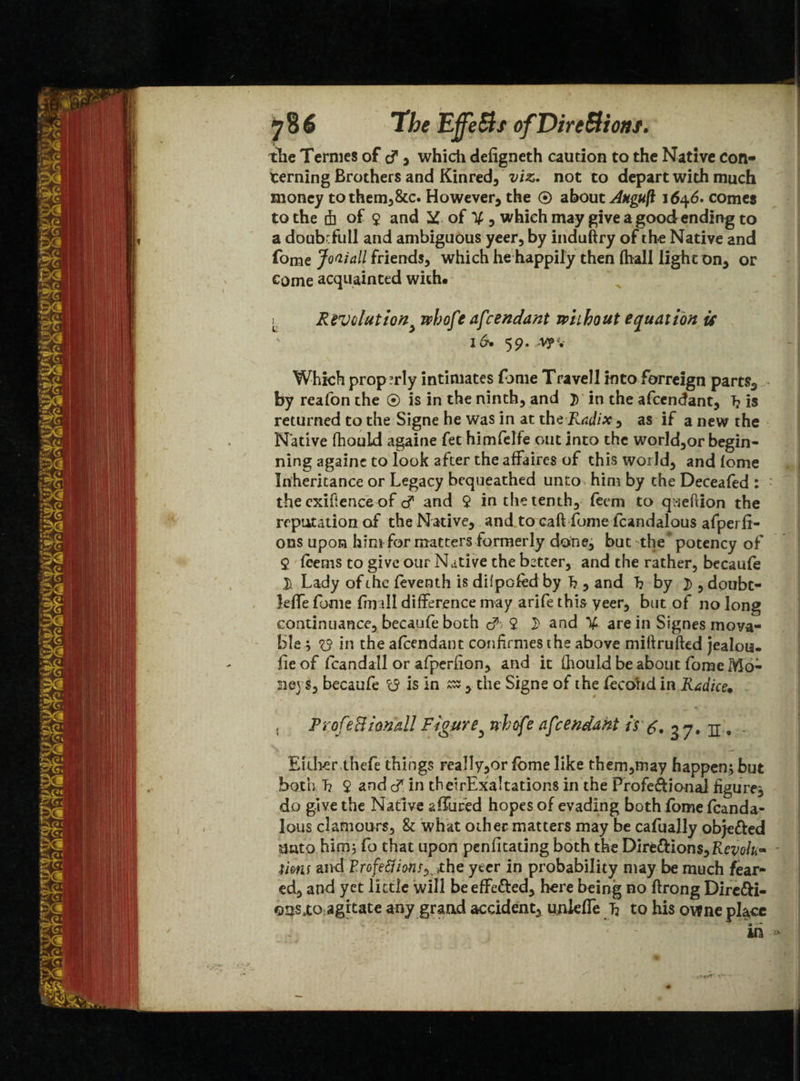 1he Uffe&s ofDire&tons. the Termes of tf > whicti defigneth caution to the Native con¬ cerning Brothers and Kinred, viz. not to depart with much money to them,&c. However, the ® about Auguft 1646. comes to the 4 of $ and y of V 5 which may give a good ending to a doubrfull and ambiguous yeer, by induftry of the Native and fome Joaiall friends, which he happily then fhall light on, or come acquainted with. k Revolutiony whofe afcendant without equation is i&* 59. v?v Which prop?rly intimates fome Travell into forreign parts, by reafon the ® is in the ninth, and j) in the afcendant, T? is returned to the Signe he was in at the Radix, as if a new the Native fhouid againe fet himfelfe out into the world,or begin- ning againe to look after the affaires of this world, and lome Inheritance or Legacy bequeathed unto hint by the Deceafed : : the exigence of cf and 9 in the tenth, feem to queftion the reputation of the Native, and to caft fome fcandalous afperfi- ons upon him for matters formerly done, but the potency of 9 (cents to give our Native the better, and the rather, becaufe D Lady of the feventh is dilpofed by I? , and b by 2>,doubt- leffe fome fm ill difference may arife this yeer, but of no long continuance, becaufe both o55 9 D and % are in Signes mova¬ ble ; 93 in the afcendant confirmes the above miftrufted jealou. fie of fcandall or afperfion, and it fhouid be about fome Mo¬ neys, becaufe 15 is in zz , the Signe of the fecohd in Rtidice, , ProfeBionall Figurey nhofe afcendant is ^.37. n, - Either .thefe things rea!Iy,or fome like them,may happen; but both b 9 and <£ in theirExaltations in the Profe&ional figure^ do give the Native affured hopes of evading both fome fcanda¬ lous clamours, & what other matters may be cafually obje&ed unto him, fo that upon penfitating both the Direftions,Riw/fc- tisns and Frofe&ions^ the yter in probability may be much fear¬ ed, and yet little will be effected, here being no ftrong Dire&i- qusxo agitate any grand accident, unleffe b to his owne place