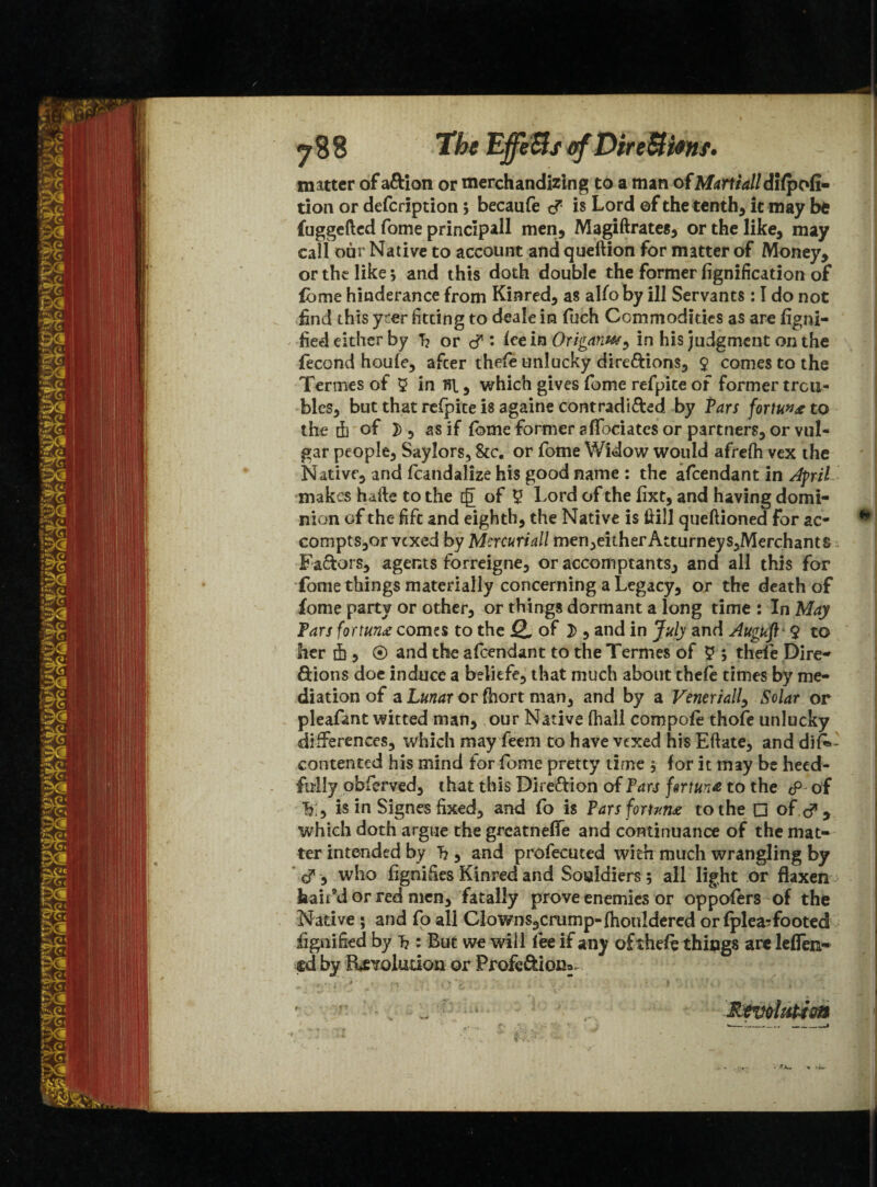 The Effe&s ofDireUimf. matter of aftion or merchandizing to a man of Martialldifpofi- tion or defcription; becaufe <?■ is Lord of the tenth, it may be fuggefted fome principal! men, Magiftrates, or the like, may call our Native to account and queftion for matter of Money, or the like; and this doth double the former fignificadon of fome hinderance from Kinred, as alfo by ill Servants: I do not find this yrer fitting to deale in fuch Commodities as are figni- fied either by T? or c? : icein Origarm^ in his judgment on the fecond houfe, after thefe unlucky dire&ions, $ comes to the Termesof 5 in Til, which gives fome refpite of former trou¬ bles, but that refpite is againe contradi&ed by Tars fortu»<e to the 4 of 2), as if {bme former affiliates or partners, or vul¬ gar people, Saylors, &c. or fome Widow would afrefh vex the Native, and fcandalize his good name : the afcendant in Afrit makes hafte to the c£ of y Lord of the fixt, and having domi¬ nion of the lift and eighth, the Native is Hill queflioned for ac- compts,or vexed by Mercuriall men,either Atturneys,Merchants Fa&ors, agents forreigne, or accomptants, and all this for fome things materially concerning a Legacy, or the death of fome party or other, or things dormant a long time : In May Tars fortune comes to the Q. of 2>, and in July and Auguft 9 to her 4, ® and the afcendant to the Termes of y ; thefe Dire- ftions doe induce a beliefe, that much about thefe times by me¬ diation of a Lunar or fhort man, and by a Veneriall, Solar or pleafant witted man, our Native (hall compofe thofe unlucky differences, which may feem to have vexed his Eftate, and dis¬ contented his mind for fome pretty time $ for it may be heed- fully obferved, that this Direction of Pars fortune to the <p of h:, is in Signes fixed, and fo is Tarsfortvn* to the □ of <? y which doth argue the greatneffie and continuance of the mat¬ ter intended by 7?, and profecuted with much wrangling by cT, who fignifies Kinred and Souldiers; all light or flaxen hair’d or red men, fatally prove enemies or oppofers of the Native ; and fo all Clowns9crump-fhonldered or fplea?footed fignified by T?: But we will fee if any of theft things are leffien- cdby fUvoludon or Profediona- '• - L, 1 Revolution ‘in' k. 1|J;