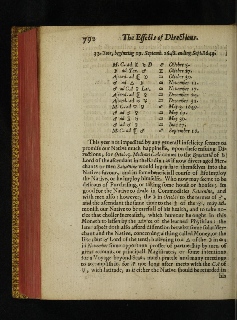 The Effe&s of Dlre&kntv 33* Teerybeginning 19* Seftemb. 1648. emfcag SepUX6^gi j M.C.dd% h D * Ottvber 5* 2* ad Ter. <? n Otteber 17. Afcend. ad ig ® MV MV Ottobsr 30. & ad A j) i/W November 11. & adCA 5 Lat• November 17. Afcend. ad [g 2 MV MV Deeember 24* Afcend. ad ^ V A«W AW December 31. M. C. ad V % * May 3. 1649. & ad rf 5 & May 19. c? ad % h £3 May 30. c? ad d 9 Iwie 27. M. C»ad iff cf September 16* This yeer not impedited by any generall infelicity foemes to promile our Native much happintffe, upon thefe enfuing Di¬ rections j for Octob, 5. Medium Coeli comes to the By quint ill of Tj j Lord of the afcendant in theRadix; as if now divers aged MerJ chants or men Satufnine would ingratiate themfelves into the Natives favour, and in fome beneficiall courfe of life impJoy the Native, or he imploy himfclfe. Who now may (eeme to be defirous of Purchafing, or taking fome houie or houfes 5 its good for the Native to deale in Commodities Saturnine, and with men alfo : however, the ^ in October to the termes of cT y and the afcendant the fame time to the ft of the ®, mayad- monifh our Native to be carefull of his health, and to take no¬ tice that choller increafeth, which humour he ought in this Moneth to leffen by the adv:ce of the learned Phyiitian : the later alped: doth alfo afford diffention betwixt fome folarMer- chant and the Native, concerning a thing called Money,or the like ; but <y Lord of the tenth h aliening to a A of the 2> in ^ ; in November fome opportune proffer of partnerftiip by men of great account, or principal! Magiftrates, or fome intentions for a Voyage beyond Seas j much prattle and many meetings to accomplish, for cf not long after meets with the CA of 5 , with latitude, as ir either the Native fhould be retarded in