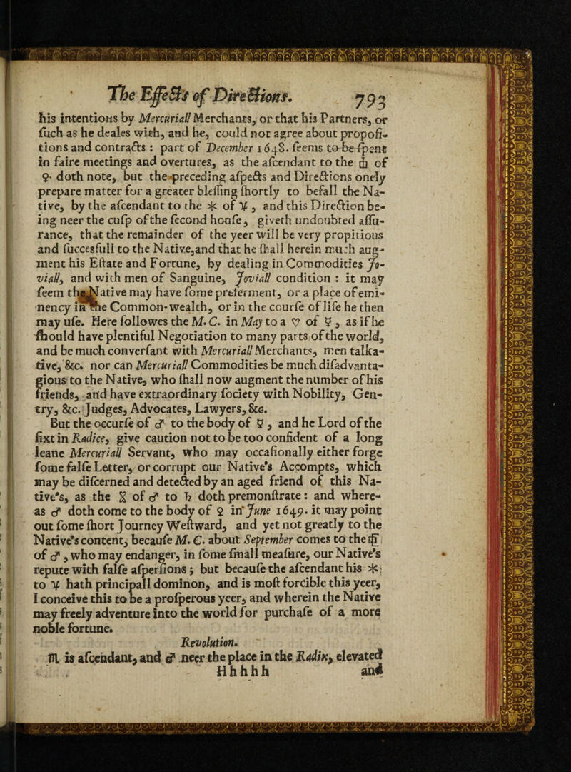 his intentions by Mercurial! Merchants, or that his Partners, or fuch as he deales with, and he, could not agree about propor¬ tions and contra&s: part of December 1648. feems tobefpent in faire meetings and overtures, as the afeendant to the 4 of 9- doth note, but the preceding afpe&s and Directions onely prepare matter for a greater bleffing fhortly to befalltheNa- tive, by the afeendant to the of V , and this Dirc&ion be¬ ing neer the cufp of the fecond honfe, giveth undoubted affa- ranee, that the remainder of the yeer will be very propitious and fuccesfull to the Native,and that he (ball herein much aug¬ ment his Eftate and Fortune, by dealing in Commodities Jo- viatic and with men of Sanguine, Jovial! condition : it may feem thebfative may have fome preferment, or a place of emi- nency i^me Common-wealth, or in the courfe of life he then mayufe. Here followes the M* C. in May to a y of 9, as if lie flbould have plentiful Negotiation to many parts of the world, and be much converfant with Mercurial! Merchants, men talka¬ tive, &Cf nor can Mercurial! Commodities be much difadvanta- gious to the Native, who (hall now augment the number of his friends, arid have extraordinary fociety with Nobility, Gen¬ try, &c. Judges, Advocates, Lawyers, But the occurfe of d to the body of 9 , and he Lord of the fixt in Radies, give caution not to be too confident of a long leane Mercurial! Servant, who may occaiionally either forge fome falfe Letter, or corrupt our Native's Accompts, which may be difeerned and deterred by an aged friend of this Na¬ tive's, as the H of d to h doth premonftrate: and where¬ as d doth come to the body of 9 in'June 1649. it may point out fome (hort Journey Weftward, and yet not greatly to the Native's content, becaufe M. €• about. September comes to the g of d*, who may endanger, in fome (mall meafure, our Native's repute with falfe alperfions 5 but becaufe the afeendant his to V hath principal! dominon, and is moft forcible this yeer, I conceive this to be a prolperous yeer, and wherein the Native may freely adventure into the world for purchafe of a more noble fortune. Revolution. Hi is afeendant, and d neer the place in the Radix; elevated Hhhhh and