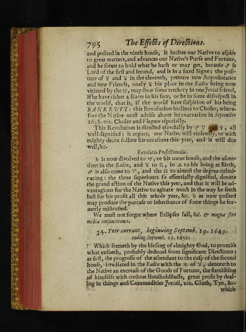 725 The EffeSts of Dfte&iotif. and pofited in the ninth houfe, it incites our Native to afpire to great matters,and advances our Native’s Purfe and Fortune, and he fe&ris to hold what he hath or may get, becaufe <y is Lord of the firft and fecond, and is in a fixed Signe 5 the pofi- tureof 5 and % in the eleventh, procure new Acquaintance and new Friends, onely ■% his place in the Radix being now vitiated by the <13 , may fhew fame trechery in onejovial friend, if he have either a fcarre in his face, or be in fome difrefpeft in th e World, that is, if the world have fufpition of his being BA N K K V P T: this Rev elation inclines to Choler, where¬ fore the Native muft advife about its evaevation in September 2 648. viz. Choler and Flegme especially. This Revolution is dire&ed efpecially by $ , all well dignified ; it argues, our Native will violentfy,or with mighty delire follow his occafions this yeer, and it will doe well,8cc* Revolutio Pnfeftionalif. 7? is now divolved to v?, or his owne houfe, and the afeen*- datit in the Radix^ and to 51, in A to his being at Birth, & is alfo come to T, and the SI to almoft the degreeculmi* rating: the three fuperiours fo eflentially dignified, denote the grand aefion of the Native this yeer, and that it will be ad- vantagious for the Native to agitate much in the way he feeth bell for his profit all this whole yeer, &c. h as now pofited may produce the purcafe or inheritance of fome things he for¬ merly mi (fruited. We muft not forget where Eclipfes fall, Stc. & magn<e five mediae conjunct iones*- *4.,Tt&r currant D beginning Septemb. 1 9* 1649+ 4 ending Septemb. 19,1^50. • T Which feemeth by the blefting of almighty God, to promifs what enfueth, probably deduced from fignificant Dire&ions 5 as firft, the progrefle of the afeendant to the cufp of the fecond houfe, - irradiated in the Radix with the ^ of % , denoteth to the Native an encreafe of the Goods of Fortune, the furnifhing s>£ himfelfe with curious Houfholdftuffe, great profit by deal¬ ing m things md Commodities Jovially viz. Cloth, Tyn^ <kc<r which L. _ • . ,