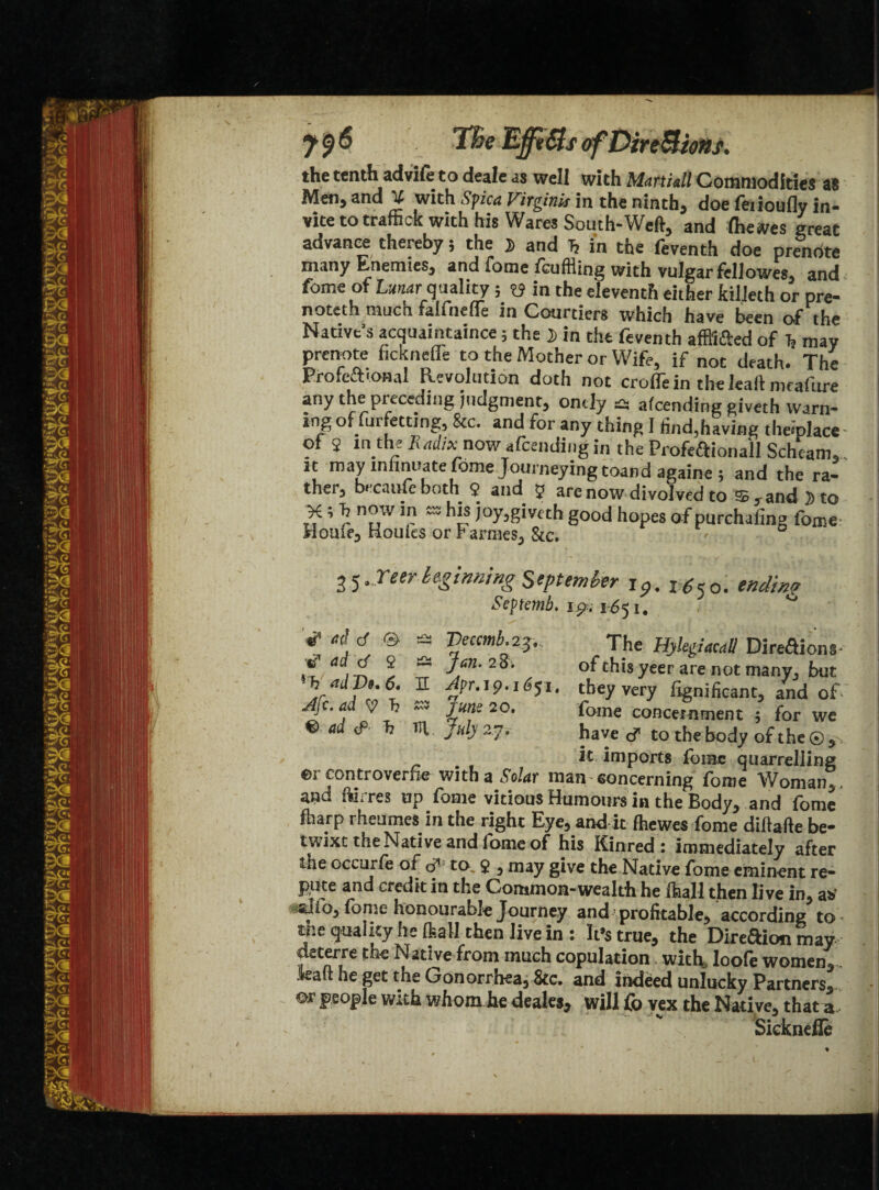the tenth adviie to deale as well with Martiall Commodities as Meti) and U with Spica Vitginis in the ninths doe leiioufly in¬ vite to traffick with his Wares South-Weft, and Ihewes great advance thereby; the j> and h in the feventh doe prenote many Enemies, and lome fcuffling with vulgar fellowes, and fome of tear quality ; y in the eleventh either killeth or pre- noteth much falfnefle in Courtiers which have been of the Native’s acquaintance; the J in the feventh afffi&ed of h may prenote ficknefle to the Mother or Wife, if not death. The Profcfttonal Revolution doth not croife in the leaft mtafure any the preceding judgment, ondy £5 alcending giveth warn¬ ing offurfetting, &c. and for any thing I find,having theiplace of 2 mjhe Radix now attending in the Profeftionall Scheam,.. it may mnnuate fome Journeying toand againe ; and the ra¬ ther, became both 2 and 5 are now divoived to and 5 to ,7 ’ nf w u} ™ htis Py^givcth good hopes of purchafing fome- Houifj Houles or r arrnes^ &c. 25beginning September Jp. ending Septemb. ip.. 1-651. f ~ Veccmb’The Hylegiacdll Direftions-- \ ^ of this yeer are not manvj but h ddVe.e. E Apr. 19.1651. they very fignificant, and of Afc. ad y T? mv june 20. fome concernment ; for we €> ad <P' h Tl\ July 27. have cf to the body of the © it imports fome quarrelling ©r controverfie with a ,War man-concerning fome Woman,, and ftirres up fome vitious Humours in the Body, and fome fharp rheumes in the right Eye, and it fhewes fome diftafte be¬ twixt the Native and fome of his Kinred: immediately after the occurie of o’ to. 2 , may give the Native fome eminent re¬ pute and credit in the Common-wealth he ffiall then live in, a* silo, fome honourable Journey and profitable, according to inequality he ftall then live in: It’s true, the Direaion may deterre the Native from much copulation with, loofe women, toft he get the Gonorrhea, &c. and indeed unlucky Partners, ©r people with whom he deales, will fo vex the Nati ve, that a Sicknefle