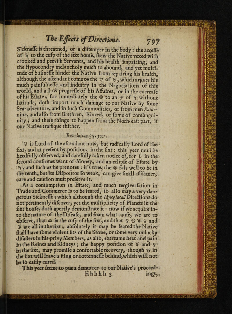 Sickneffe is threatned, or a diftemper in the body : the acgefle of h to the cufp of the fixt houfe, (hew the Native vexed with crooked and peevifh Servant?, and his health impairing, and the Hypoconary melancholy much to abound, and yet multi, tilde of bufineflfe hinder the Native from repairing his health, although the afcendant come to the of h , which argues his much painfulnefle and indaftry in the Negotiations of this world, and a flow progrefie of his Affaires, or in the encreafe of his Eftate j for immediately the ® to an cP of T? without latitude, doth import much damage to our Native by fome Sea-adventure, and in luch Commodities, or from men Satur- nine, and alfo from Brethren, Kinred, or fome of confangui- nity ; and thefe things to happen from the Norh-eaft part, if our Native traffique thither. Revolution 35 *yecr» y is Lord of the afcendant now, but radically Lord of the fixt, and at prefent by pofition, in the fixt: this yeer mu ft be heedfully obferved, and carefully taken notice of, for T? in the fecond confirmes want of Money, and an eclipfe of Eftate by ! h 5 and fuch as he prenotes : it*s true, the ® fals well to be in the tenth, but its Dlfpofitor fo weak, can give fmall afliftance, care and caution muft preferve it. As a confumption in Eftate, and much tergiverfation in • Trade and Commerce is to be feared, fo alfo may a very dan¬ gerous Sicknefie 5 which although the HylcgiacallDirc&ions do not pertinently difcover, yet the multiplicity of Planets in the fixt houfe, doth apertly demonftrate it: now if we acquire in¬ to the nature of the Difeafe,. and from what caufe, we are to obferve, that? a is the cufp of the fixt, and that ? $y V- $ and • are all in the fixt; abfolutely it may be feared the Native (hall have fome violent fits of the Stone, or fome very unlucky difafters in his privy Members* as alfo, extreame heat and pain in the Reines and Kidneys 5 the happy pofition of V and 21 In the fixt, may promife a confortable recovery, though in the fixt will leave a fling or rottennefie behind,which will not be fo eafily cured. This yeer feems to put a demurrer to our Native's proceed- Hhhbh^ . ings5i