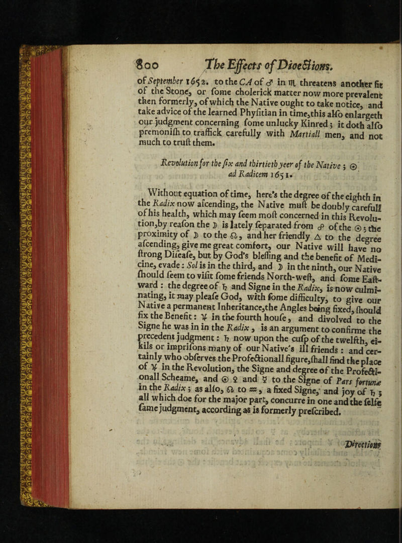 ■is ■* * Soo The Effects ofDioe&ms. of September f 65 2* to the CA of in rn. threatens another fie of the Stone, or fome cholerick matter now more prevalent then formerly, of which the Native ought to take notice, and take advice of the learned Phyfitian in time,this alfo enlargeth our judgment concerning fome unlucky Kinred 5 it doth alio premonifh to traffick carefully with Martiall men. and not much to truft them. Revolution for the fix and thirtieth yeer of the Native ; ® ad Radkem 1651. Without equation of time, here’s the degree of the eigh th in the Radix now afeending, the Native muft be doubly careful! of his health, which may feeni moll concerned in this Revolu¬ tion^ reafon the D is lately feparated from cp of the ®$the proximity of }) to the Q,, and her friendly A to the degree afeending, give me great comfort, our Native will have no ltrong Difeafe, but by God’s blelling and the benefit of Medi- one, evade: Sol is in the third, and D in the ninth, our Native mould feem to vifit fome friends North-weft, and fome Eaft- ward: the degree of £ and Signe in the Radix, is now culmi¬ nating, it may pleafe God, with fome difficulty, to give our Native a permanent Inheritance,the Angles bang fixed, ffiould nx the Benefit: y in the fourth houfe, and divolved to the Signe he was in in the Radix , is an argument to confirme the precedent judgment: T? now upon the cufp of the twelfth ei- kils or imprifons many of our Native's ill friends: and cer¬ tainly who obferves the Profe&ionall figure,fha 11 find the place of V in the Revolution, the Signe and degree of the ProfeS!- onall Scheame, and ® $ and 5 to the Signe of Pars fortune 1??j ’ aS a^°5 ^ t0 ^ 5 a fixed Signe,” and joy of Jj ; all which doe for the major part, concurre in one and the felfe tame judgment, according as is formerly preferibed. Vtmtiom /