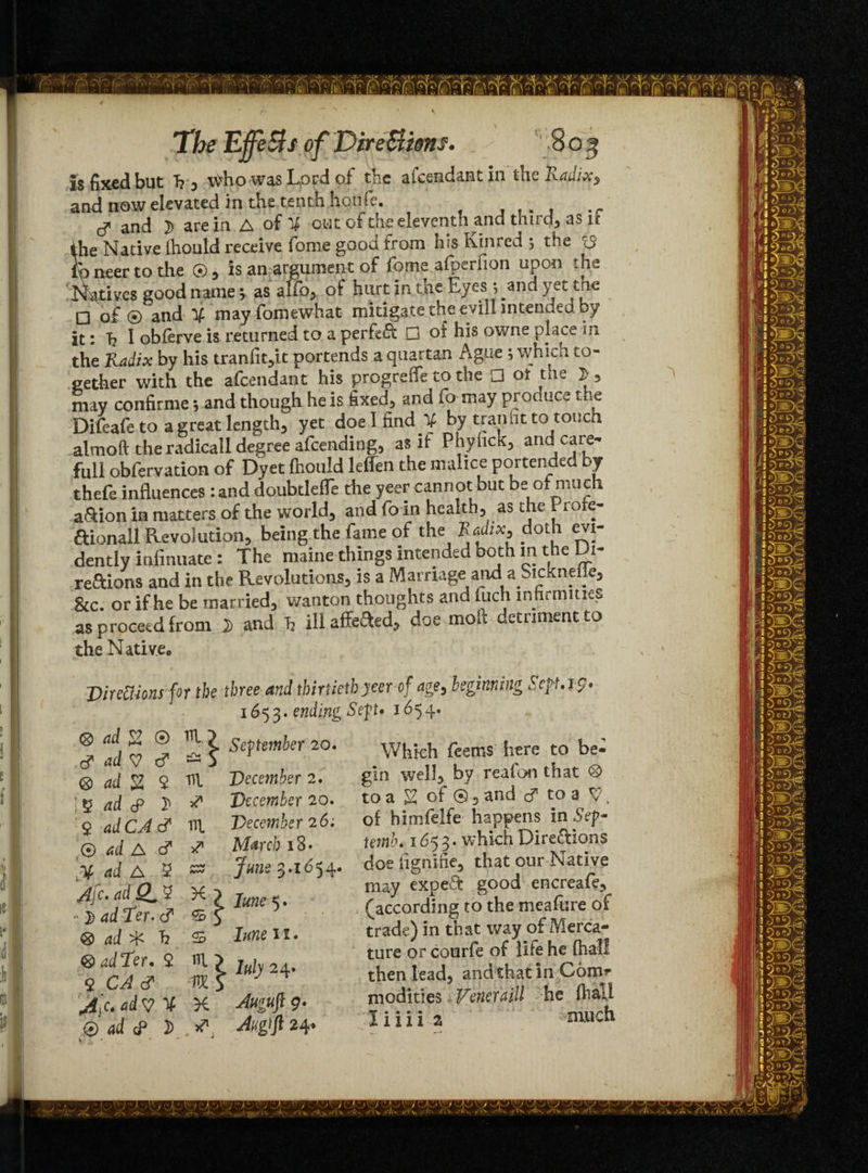 is fixed but T? , wvho was Lord of the afcsadant in the Rafiixy and now elevated in the tenth houfe. and }) are in A of X out of the eleventh and third, as n the Native Ihould receive fome goon from his Kin red ; the iS to neer to the ©, is an argument of fome afperfion upon the Natives good name; as alfo, of hurt in the Eyes j and yet trie □ of® and X mayfomewhat mitigate the evill intended by it: T? 1 obferve is returned to a perfeft □ of his owne place in the Radix by his tranfit,it portends a quartan Ague ; which to¬ gether with the a&endant his progreife to the □ ot the 2 , may confirme *, and though he is fixed, and fa may produce the Difeafe to a great length, yet doe I find X by trail fit to touch almoft the radicall degree attending, as it Phyfick, arid care- full obfervation of Dyet Ihould leffen the malice portended by thefe influences : and doubtleffe the yeer cannot but be of much a&ion in matters of the world, and fo in health, as the Piote- aionall Revolution, being the fame of the doth evi- dentlv iniimiate : The maine things intended both in t e i- reftions and in the Revolutions, is a Marriage and a Sicknelie, gjC. or if he be married, wanton thoughts and fuch infirmities as proceed from i and Tj ill affeaed, doe moil detriment to the Native* Directions for the three and thirtieth yeer of age, beginning Sep, 19 • 1653. ending Sep* 1654. ® fd ~ ® '!} September 20. Whkh feems here to be- @ ad g 9 m December 2. gin well, by reafon that ® * V ad cP $ ** December 20. to a £; of ®, and c? to a V $ adCA & IE December 26; of himfelfe happens in Sep* ® ad A c? & March 18• rernK 1653. which Dire&ions X ad A 5 3.1654* doe fignine, that our Native Afc. adSLV X) Ime. eYa gou° : y> ad Ter. ffif 5' (according to the meafure o. ® ad * h ffi ten. trade) m that way of Merca- ea ,j Ter 2 m. 5 , , ture or courfe of life he ihal <lCA c? VX S’ ^ then lead, andthatin Com A c. ad V % Auguft 9. modifies. Veneraill he fhal