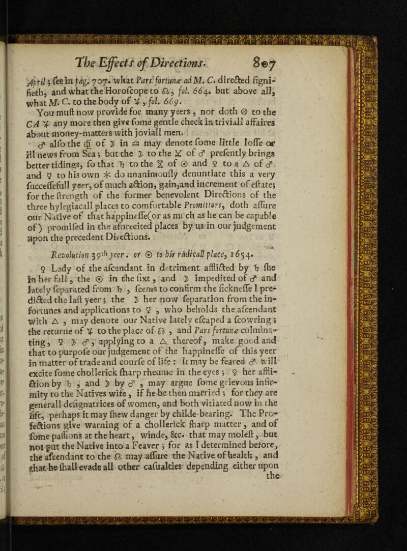 fieth5 and what the Horofcope to Sly fol 664. but above all3 what M- C. to the body of V 3 fol. 669. You rauft now provide for many yeers 5 nor doth ® to the CA % any more then give fome gentle check in trivial! affaires about money-matters with joviall men. & alfo the eg of }) in tfs may denote fome little Ioffe or ill news from Sea; but the l to the Y of & prefentl.y brings better tidings, fo that T? to the X of ® and 9 to a A of d* and 9 to his own do unanimously denuntiate this a very fucceflefull yeer, of much a&ion3 gain3and increment of efbte; for the ftrength of the former benevolent Directions of the three hylegiacall places to comfortable Promittors3 doth allure our Native of that happineffe(or as much as he can be capable of) promifed in the aforecited places by 11s in our judgement upon the precedent Dhe&ions. “VS* Revolution 39thyeer ; or ® to bis radicall place3 1654. 9 Lady of the afeendant in detriment affli&ed by T? fhe in her fall 3 the ® in thefixt, and D impedited of d and lately feparated from h 3 fee ms to confirm the fickneffe 1 pre¬ dicted the lait yeer; the J> her now reparation from the in- fortunes and applications to 9 5 who beholds the afeendant with A 5 may denote our Native lately cfcaped a fcowring; the returne of V to the place of SI , and Pars fortune culmina¬ ting 3 9 3> & 5 applying to a A thereof 3 make good and that to purpofe our judgement of the happineffe of this yeer in matter of trade and courfe of life : It may be feared d* Will excite fome cholkrick (harp rheums in the eyes ; 9 her affli¬ ction by 1? 3 and 5 by cf * may argue fome grievous infir¬ mity to the Natives wife 3 if he be then married 5 for they are generall defignatrices of women3 and both vitiated now in the fift, perhaps it may (hew danger by childe* bearing. The Pro-' feftions give warning of a chollerick fharp matter 3 and of fome pathons at the heart 5 winde3 8cc. that may moleft 3 but no2 put the Native into a Feaver ? for as I determined before^ the afeendant to the SI may affure the Native of health 3 and chat be (hall evade ail other cafualtks depending either upon Vl OL '