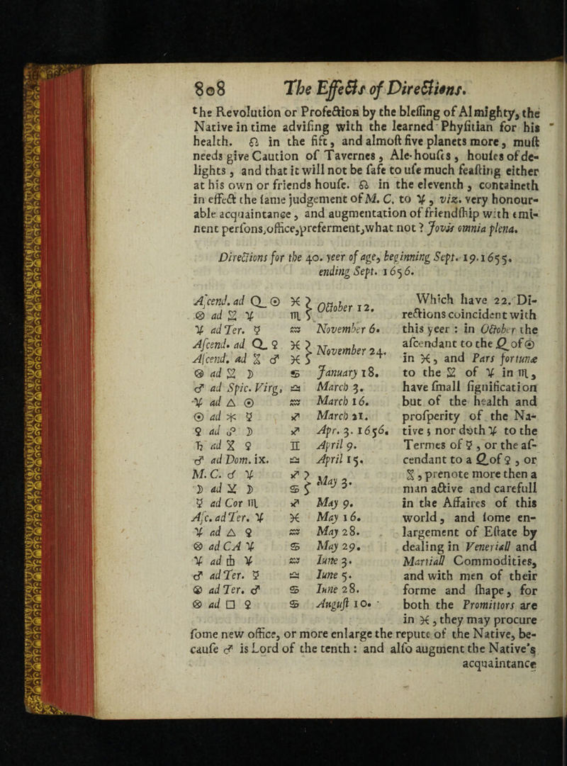 the Revolution or Profe&ion by the bleffing of Almighty, the Native in time advifing with the learned Phyfitian for his health, & in the fift, and almoft five planets more, muft needs give Caution of Tavcrnes, Ale-houffs, houles of de¬ lights , and that it will not be fafe to ule much feafthig either at his own or friends houfe. Q> in the eleventh, containcth in effe& the lame judgement of M. C. to V 5 viz* very honour¬ able acquaintance , and augmentation of friendftip with emi¬ nent perfons.officejprefermentjwhat not ? Jovis omnia flena. .. v . Sj ' i; j . • ;; . : i . Directions for the 40. yeer of age, beginning Sep. 19,1655. ending Sep. 16 56. fome new office, caufe c? is Lord Which have 22. Di¬ rections coincident with this yeer : in Ottober the afeendant to the j£^of® in K 5 and fortune to the S2 of Y in Til, have fmall fignification but of the health and profperity of the Na¬ tive $ nor doth V to the Termts of 9 ? or the af¬ eendant to a £of 9 3 or X 3 prenote more then a man a&ive and carefull in the Affaires of this world, and lome en¬ largement of Eftate by dealing in Veneriall and Martial! Commodities, and with men of their forme and fhape, for both the Promittors are in X , they may procure or more enlarge the repute of the Native, be- of the tenth : and alfo augment the Native'^ acquaintance A'cend. ad Q_ ® Ottober 12. 3 ad £ ¥ Til S V ad Ter. 9 AVV AW November 6» Afcend* ad (X.% Afcend• ad % d X > X !> November 24. 3 ad % } © January 18. d dd F/rg, bT* b—M March 3. '¥ W A ® AW AW March 16. ® rfd 9 March 21. $ ad o° ]> 3. 1656. 'V««J X 9 ^ n April 9. d ad Dom. ix. ^pr/7 15, M. C. d % 3> ad X D * ? May 3. 9 dd Cor til Afay 9. Afc.adTer. V X Afcy 16* % ad A 2 AW MV A% 28. 3 ad C AX © 29. % ad 4 ¥ AAV MvV Z*/ze 3. d ad Ter. 9 Iune 5. ® ad Ter. <? © ZWze 28. 3 ad □ 2 © Anguft 10* *