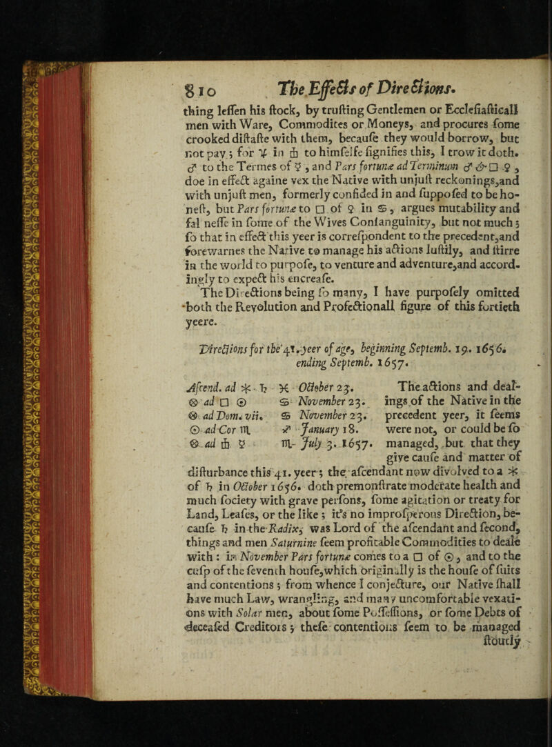 thing leflen his flock, by trufting Gentlemen or Ecclefiaflicall men with Ware, Commodites or Moneys, and procures fome crooked diftafte with them, becaufe they would borrow, but not pay 3 for % in & to htmfelfe fignifks this, I trow it doth, c? to the Termes of 5 * and Pars fortune ad'Ierminum £ , doe in eifieft againe vex the Native writh unjuft reckonings,and with unjuft men, formerly confided in and fuppofed to beho- neft, but Pars fortune to □ of $ in 25, argues mutability and fal neffe in fome of the Wives Gonfanguinity, but not much 5 fo that in effect this yeer is correfppndent to the precedent,and forewarnes the Native to manage his actions luftily, and ftirre in the world to purpofe, to venture and adventure,and accord¬ ingly to expert his cncreafe. The Directions being fo many, I have purpofely omitted •both the Revolution and Pcofeftionall figure of this fortieth Itfreftions for tbe^Ttfeer of age^ beginning Septemb. 19. 1656, ending Seftemb. 1657. Jfcend. ad * T? K - Ottebtr 23. The a&ions and de'at- ® ad □ ® 25 November 23* ings of the Native in the & adDom<viit 25 November 23. precedent yeer, it feems 0 W Cor ill s? January 18. were not, or could be fb ® ad fi. £ Hi- July 3. 1657. managed, but that they give caufe and matter of difturbance this 41* yeer ; the afcendant now divolved to a of T? in Oftoher 1656. doth premonftrate moderate health and much fociety with grave perfons, fome agitation or treaty for Land, Leafes, or the like ; itYno improfpcrous Direction, be¬ caufe h in the Radixy was Lord of the afcendant and fecond, things and men Saturnine feem profitable Commodities to deale with : hi November Pars fortune comes to a □ of 0, and to the 02 fp of the fevench houfe,which originally is the houfe of fuits and contentions ; from whence I conjecture, our Native (hall have much Law, wrangling, and man / uncomfortable vexati¬ ons with Solar men, about fome PofiMions, or fome Debts of deceased Creditors y thele contentious feem to be managed ftoirdy
