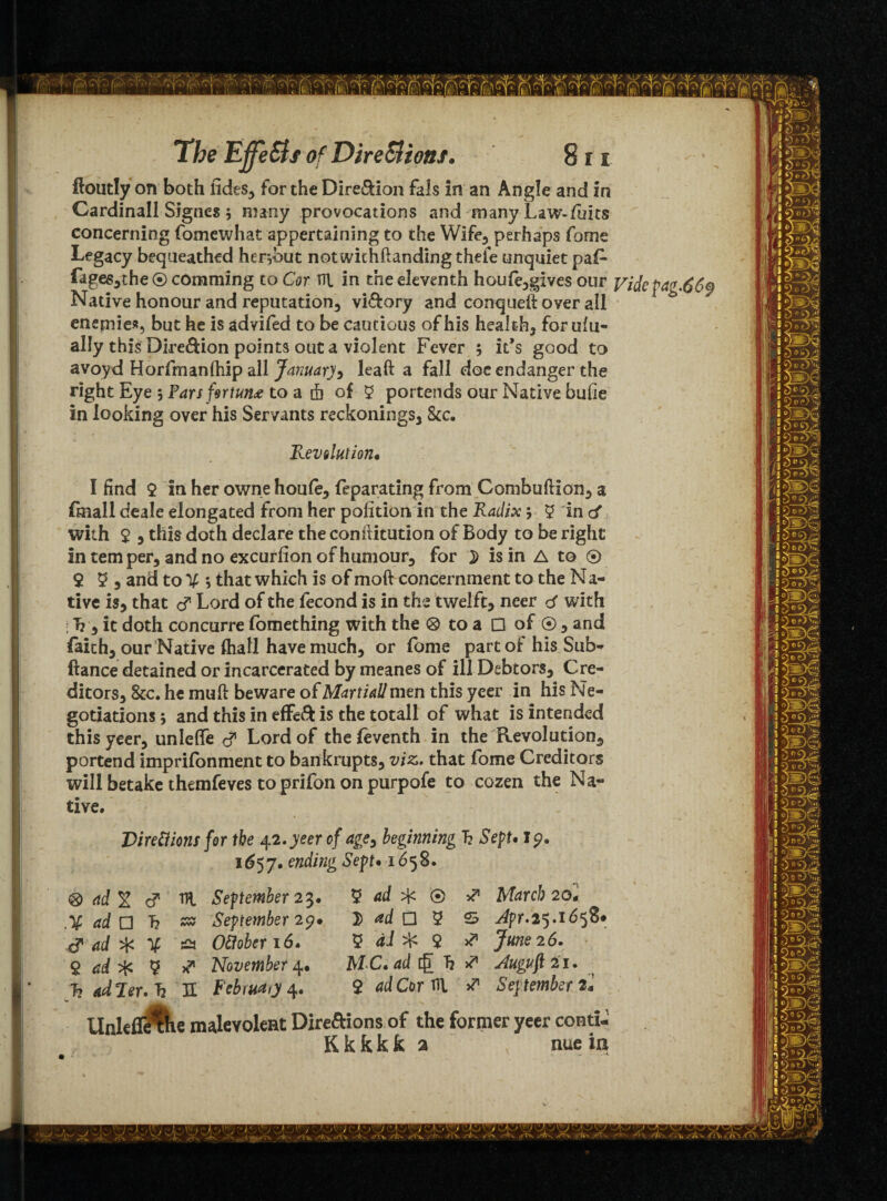 ftoutly on both tides* for the Dire&ion fals in an Angle and in Cardinall Signes 5 many provocations and many Law-/hits concerning fomewhat appertaining to the Wife* perhaps fome Legacy bequeathed her,but notwithftanding thefe unquiet paf* fages*the ® comming to Cor TTl in the eleventh houfe*gives our Videpag.669 Native honour and reputation* vi&ory and conqueft over all enemies, but he is advifed to be cautious of his health* for ulu- ally this Dire&ion points out a violent Fever ; it’s good to avoyd Horfmanfhip all January > leaft a fall doc endanger the right Eye 5 Pars fortune to a 4 of 2 portends our Native bufie in looking over his Servants reckonings* &c. Revolution* I find 2 in her owne houfe, feparating from Combuftion* a fmall deale elongated from her polition. in the Radix 5 2 in cf with 2 * this doth declare the confiitution of Body to be right in tern per* and no excurfion of humour* for is in A to ® 2 2 * and to s that which is of moft concernment to the Na- tive is, that d Lord of the fecond is in the twelft* neer d with : T? * it doth concurre fomething with the ® to a □ of ® * and faith* our Native (hall have much* or fome part of his Sub- fiance detained or incarcerated by meanes of ill Debtors, Cre¬ ditors* &c. he mufi beware of Martial! mm this yeer in his Ne¬ gotiations j and this in effeft is the totall of what is intended this yeer, unleffe d Lord of thefeventh in the Revolution* portend imprifonment to bankrupts* viz,, that fome Creditors will betake themfeves toprifon on purpofe to cozen the Na¬ tive. J)iredions for the 42.yeer of age, beginning h Sept. Ip. 1657. ending Sept• 1658. ® ad % d HI September 23. 2 ad ® ^ March 20* ad Q h & September 29* 1) ad O 2 S Jpr.25.16 d ad ^ O£foberi6, 2 dl ^ 2 June 26. $ ad* 2 ** November4. MC* ad h S' Juguft 21. 7? ad Ter. h JL February 4. $ ad Cor HI * September 2! UnlefiUKe malevolent Directions of the former yeer conti- K k k k fc a nue in 1 - 