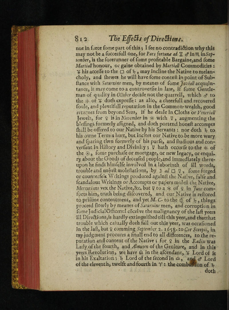 812 The EjfeSts of Directions. - nue in force fome part of this 5 I fee no contradi&ion why this may not be a fucccsfull one, for Fars fortune ad % d* in Til iiiiSep- tember0 is the forerunner of fome profitable Bargaine,and fome Martiall honour, or gaine obtained by Martial1 Commodities : If his accelfe to the □ of h , may incline the Native to melan¬ choly, and fhewes he will have fome con tell in point of Sub- fiance with Saturnine men, by meanes of fome jovial! acquain¬ tance, it may come to a controverfie in law, if fome Gentle¬ man of quality in OViober decide not the quarrel!, which d* to the Sf of % doth exp re fie : as alio, a cheerfull and recovered foule, and plentifull reputation in the Common-wealth, good returnes from beyond Seas, if he deale in Cloths or Veneriall Jewels, for y is in November in with y , augmenting the b’dfingi formerly alfigned, and doth portend honeft accompts (full be offered to our Native by his Servants : nor doth T? to his owne Termes hurt, but incites our Native to be more wary and (paring then formerly of his purfe, and ftudious and con- verfant in Hiilory and Divinity ; y hath occurfe to the of the ®, fome purchafe or mortgage, or new legacy, or enqui¬ ry about the Goods of deceafed people,and immediately there¬ upon he finds himfelfe involved in a laborinth of ill words, trouble and unjud moldlations, by 3) ad Q y, fome forged orcounterfek Writings produced againit the Native, falfeand fcandalous Writings or Accompts or papers moleil the Native, Mermians vex the Native, Sec. but y to a ^ of y. in June com¬ forts him, truth being difeovered, and our Native is reftored to piiftine contentment, and yet M. C* to the rfT of 7?, things proceed (lowly by meanes of Saturnine men, and corruption in fome judicialOfficers:! cocei ve the malignancy of the laft yeers ill Direftions,is hardly extinguished till this yeer,and thatthat trouble which caiually doth fall out this yeer, was occafioned m the lad, but $ comming September 2. 1658. to Cor Scorpii, in my judgment procures a finall end to all differences, to the re¬ putation and content of the Native ; for y in the Radix was Lady of the fourth, and Almuten of the Genlture, and in this yeers Revolution, we have Q> in the afeendant, Tf Lord of it in his Exaltation *, T? Lord of the fecond in £s, arid c? Lord of the eleventh, twelft and fourth in T : the comb ®ion of T? . doth
