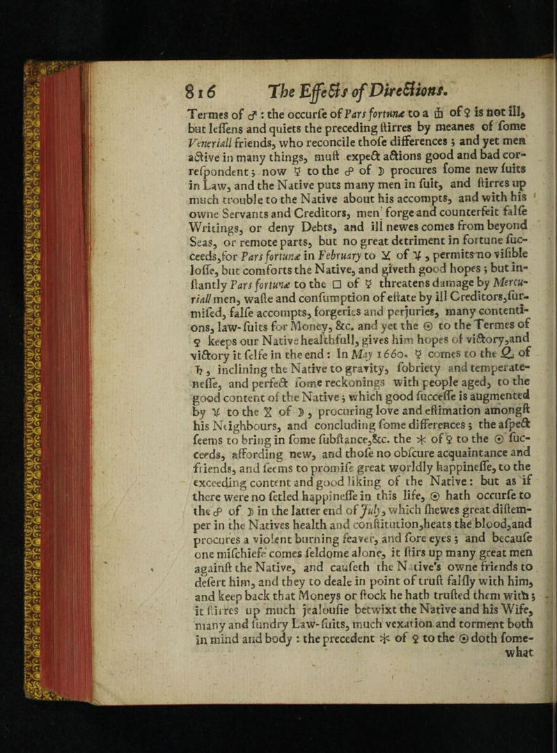 Termes of cf • the occurfe of Par s fortune to a ih of $ is not ill$ but leffens and quiets the preceding ftirres by meanes of fome Veneridl friends, who reconcile thofe differences 5 and yet men active in many things, muft expeft a&ions good and bad cor- refpondent 5 now 9 to the <p of 2) procures fome new fuits in Law, and the Native puts many men in fuit, and ftirres up much trouble to the Native about his accompts, and with his ownc Servants and Creditors, men forge and counterfeit falfe Writings, or deny Debts, and ill newes comes from beyond Seas, or remote parts, but no great detriment in fortune fuc- ceeds,for Parsfortu?t£ in February to X of X 5 permitsmo vifible Ioffe, but comforts the Native, and giveth good hopes; butin- ftantly Pars fortuv£ to the □ of 9 threatens damage by Menu- rid! men, wafte and confumption of efiate by ill Creditors,fur- mifed, falfe accompts, forgeries and perjuries, many contenti¬ ons, law-fuits for Monty, &c. and yet the ® to the Termes of 9 keeps our Native healthful!, gives him hopes of viftory,and viftory it fflfe in the end : In May \66o* 9 comes to the of T?, inclining the Native to gravity, fobriety and temperate- neffe, and perfect fome reckonings with people aged, to the good content of the Native * which good fucceffe is augmented by X to the ^ of ^ , procuring love and eftimation amongft his Neighbours, and concluding fome differences 5 theafpeft feems to bring in fome fubft&nce,2kc. the ^ of $ to the ® fuc- ceeds, affording new, and thofe no obfcure acquaintance and friends, and feems to promife great worldly happineffe, to the exceeding content and good liking of the Native: but as if there were no fftled happineffe in this life, ® hath occurfeto thscP of in the latter end of July3 which fhewes great diftem- per in the Natives health and conftitution,heats thd blood,and procures a violent burning feaver, and fore eyes 5 and becaufe one mifehiefe comes feldome alone, it ftirs up many great men againft the Native, and caufeth the N rive's owne friends to defert him, and they to dealc in point of truft faifly with him, and keep back that Moneys or ftock he hath trufted them with 5 - it ftirres up much jealoufie betwixt the Native and his Wife, many and fundry Law-fuits, much vexation and torment both in mind and body : the precedent of $ to the ® doth fome- ' - what 1