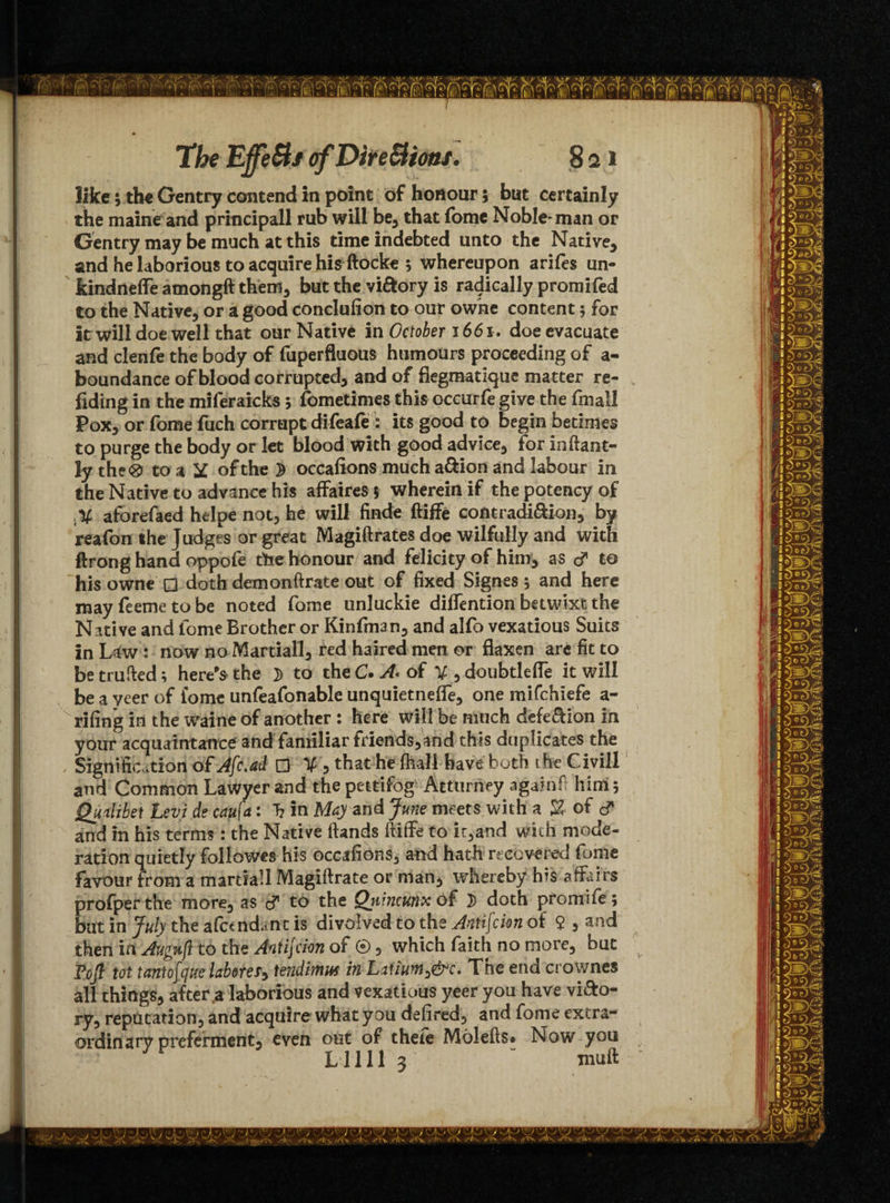 like; the Gentry contend in point of honour; but certainly the maineand principall rub will be, that fome Noble* man or Gentry may be much at this time indebted unto the Native, and he laborious to acquire his ftocke ; whereupon ariles un- kindneffe amongft them, but the vi&ory is radically promifed to the Native, or a good conclusion to our owne content; for It will doe well that our Native in October 1661. doe evacuate and clenfe the body of fuperfluous humours proceeding of a- boundance of blood corrupted, and of flegmatique matter re¬ ading in the miferaicks; fometimes this occurfe give the final! Pox, or fome fuch corrupt difeafe : its good to begin betimes to purge the body or let blood with good advice, for inftant- ly the® to a y of the 2 occafions much a&ion and labour in the Native to advance his affaires 5 wherein if the potency of aforefaed helpe not, he will fimde ftiffe contradi&ion, by reafon the Judges or great Magiftrates doe wilfully and with ftrong hand oppofe the honour and felicity of him, as dT to his owne □ doth demonftrate out of fixed Signes j and here may feeme to be noted fome unluckie diffention betwixt the Native and fome Brother or Kinfman, and alfo vexatious Suits in Law : now no Martial!, red haired men or flaxen are fit to be trufted; here's the D to theC. A* of V,doubtlelfe it will be a yeer of fome unfeafonable unquietneffe, one mifchiefe a - rifing in the waine of another : here will be much deletion in your acquaintance and familiar friends,and this duplicates the , Signification ofAfc.ad □ V , that he fhall have both the Civill and Common Lawyer and the pettifog Atturney again# him 5 Quilibet Levi de cau[a: T? in May and June meets with a % of c? and in his terms: the Native Hands ftiffe to it,and with mode¬ ration quietly followes his occafions, and hath recovered fome favour from a martial! Magiftrate or man, whereby his affairs profper the more, as to the Quincunx of 3> doth promife; bat in July the afandant is divolved to the Antifcion of 9 , and then in Augufl to the Antijcion or © 5 which faith no more, but Foft tot tantofque laborer tendimm in The end crownes all things, after $ laborious and vexatious yeer you have vi&o- ry, reputation, and acquire what you defired, and fome extra¬ ordinary preferment, even out of theie Molefts* Now you Lilli 3 “ mu ft