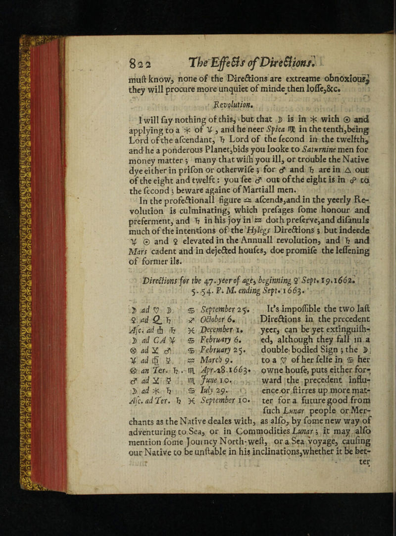 muftknow, none of the Dire&ions are extreame obnoxious# they will procure more unquiet of mindethen lofle^&c. Revolution, I will fay nothing of this, but that d is in ^ with ® and applying to a ^ of X , and he neer Spica W in the tenth,being Lord of the afcendant, T? Lord of the fecond in the twelfth,, and he a ponderous Planetoids you looke to Saturnine men for money matter 5 many that wifti you ill, or trouble the Native dye either in prifon or otherwife 5 for S and I2 are in A out of the eight and twelft: you fee of out of the eight is in cP cq the fecond 5 beware againe of Martiall men. In the profe&ionall figure ^ a(cends,and in the yeerly Re¬ volution is culminating, which prefages fome honour and preferment, and h in his joy in zz doth preferve,and difanuls much of the intentions of the‘Hylegs Dire&ions * but indeede X ® and 2 elevated in the Annuall revolution, and 7? and Mars cadent and in dejefted houfes, doe promile the leffening of former ils. Direttions for the 47.yeerof age^ beginning $ Sept, 19.1662* 5.-54. P. M. ending Sept• 1663. } ad V 1) s September 25. It*s impoffible the two Iaft $ ad 2. h S' Oftober 6, Dire&ions in the precedent 4c. ad fa 7? K December u yeer, can be yet extinguifh- J) ad CA X S February 6, ed, although they fall in a <8> ad Y S. <£ February 25. double^bodied Sign 5 the j>) X ad [g 5 as ALircb 9. to a 57 ©fherfelfein s her <g> 4^ Ter. h . ni Apr.-iS.i66^» owne houfe, puts either for* S ad Y $ ttl June 10. ward the precedent infiu- 3) ad 4: 7? s I«/j 29. ence,or ftirres up more mat- Afc.adRer. h K September 10. ter for a future good from fuch L«»4r people or Mer¬ chants as the Native deales with, as alfo, by fome new way of adventuring to Sea, or in Commodities Lunar; it may alfo mention fome Jout ncy North* weft, or a Sea voyage, caufing our Native to be unftable in his inclinations,whether it be bet-