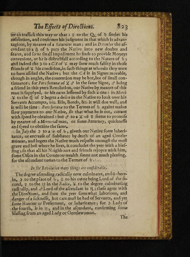 ter to traffick this way or that: $ to the of h fettles his refolntion, and confirmes his judgment in that which is advan- tagious, by meanes of a Saturnine man; and in D:ce?nber the af- certdantto a th of T? puts the Native into new doubts and feares, and fome fmall impediment he finds to provide Moneys convenient, or he is diftruftfull according to the Nature of L ; and indeed the ]) to a CA of X may (hew much falfity in thofe friends of X his condition,in fuch things as wherein they were to have affifted the Native ; but the CA is in Signes movable, though in angles, the contention may be hot, but of fmall con¬ tinuance ; for Tars fortune ad X d in the fame Signe, d being a friend in this yeers Revolution, our Native by meanes of this man is fupplyed, or his cares leflened by fuch a one : in March to the {£ of 2 begets a defire in the Native to look over his Servants Accompts, viz. Bils, Bonds, &c. it will doe well, and it will be time : Pars fortune to the Termes of h againe makes flow payments to our Native, fo that what he is out, cannot with fpeed be obtained : but d to a X of 5 feems to promife by meanes of aMercuriall man, or fome Atturney, quickneffe and fpeed to obtaine the fame® In July the 2> to a ^ of h , giveth our Native fome Inheri¬ tance, or encreafe of Subftance by death of an aged Gentle¬ woman, and begets the Native much refpe&s amongft the moft grave and bed: where he lives, it concludes the yeer with a Mel¬ ding ; fo that all his Neighbours and friends rejoyce with him, fome Office in the Common-wealth feems not much pleading, for the afeendant comes-to the Termes of h . ■ In the Revolution many things are confiderable* The~degree afeending radically now culminates, and® there¬ in, > to the place of T?, 5 to his owne being Lord of the fe- eond, 9 to the Z9 in the Radix, X to the degree culminating radically, and d Lord of the afeendant in nj, ; thefe agree with the Dire&ions, and fhew the yeer fomewhat laborious, and danger of a ficknefle, but care muft be had of Servants, and yet fome Honour or Preferment, or Inheritance; for }> Lady of the fourth, is in tf, and in the afeendant, confirming fome bleffing from an ageRLady or Gentlewoman* file “