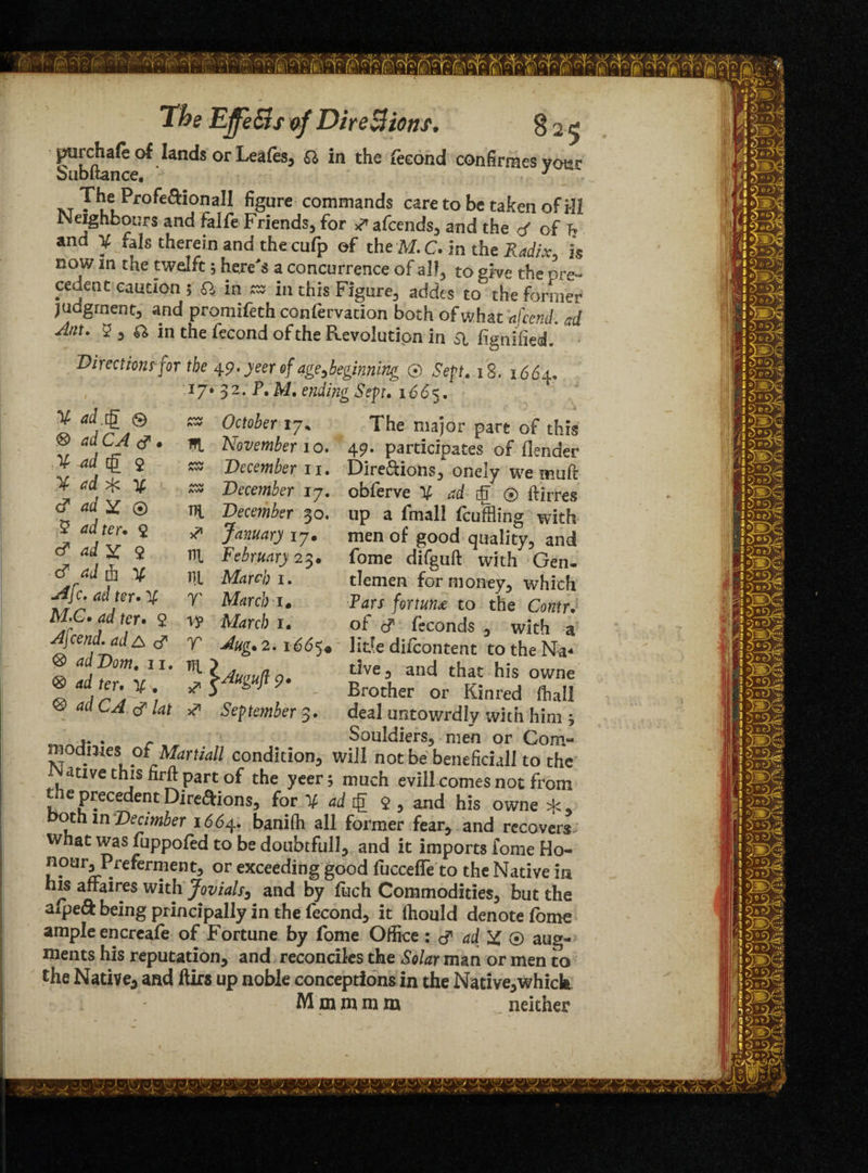 purchafe of lands or Leafes^ a in the fecond confirmes ycmr bubltance. J TVT ^ l! Pr°^e^0na^ figure commands care to be taken of ill Neighbours and falfe Friends, for # afcends, and the </ of T? and X fals therein and the cufp of the M.C* in the Radix, is now in the twelft j here's a concurrence of alf3 to give the pre- ceuent caution 5 a in as in this Figure, addes to the former judgment, and promifeth confervation both of what afcend. ad Ant. 5, ^ in the fecond of the Revolution in Si figniiied. Directions for the 49. yeer of age ^beginning ® Sept. 18, 1664. 17V 3 2. P. M. ending Sept. 1665. ^ October 17* The major part of this HI November 10. 49. participates of (lender zs December 11. Dire&ions^ onely we muff ** December 17. obferve X ad iff' © ftirrevS TTl December 30. up a fmalJ feuffling with January 17. ni February 23. ill March 1. 7' March is Ar , , - iVJ^rcb 14 wx o iccmiLK) , witn a A\cend.ad& <f y Mg. 2.1665. litte difeontent to the Na- ® ,Dom- • lAui,ua 0 the, and that his owne t sygfi9‘ - Brother or Kinred (hall ^ acl LA ^ lat J September 3. deal untowrdly with him * „ Souldiers, men or Com- modmes otMartiall condition, will not be beneficiall to the ative this hrft part of the yeer; much evill comes not from tae precedent Direftions, for X ad tg $ , and his owne oth m Decimber 1664. banifh all former fear, and recovers what was fuppofed to be doubtfull, and it imports fome Ho- . *en?ent* or exceeding good fucceffe to the Native in his affaires with Jovials3 and by fuch Commodities, but the aipeft being principally in the fecond, it fhould denote lome ample encreafe of Fortune by fome Office :<? ad X ® aug¬ ments his reputation, and reconciles the Solar man or men to the Native, and ftirs up noble conceptions in the Native,which Mom mm neither X ad.rff © ® ad CA <J s X ad eg $ X ad >[c % cf ad X ® .5 ad ter* 2 <? ad X 9 ■d1 ad A X Afc. ad ter*X M.C* ad ter* 2 men of good quality, and fome difguft with Gen¬ tlemen for money, which Tars fortune to the Contr. of (J feconds , with a