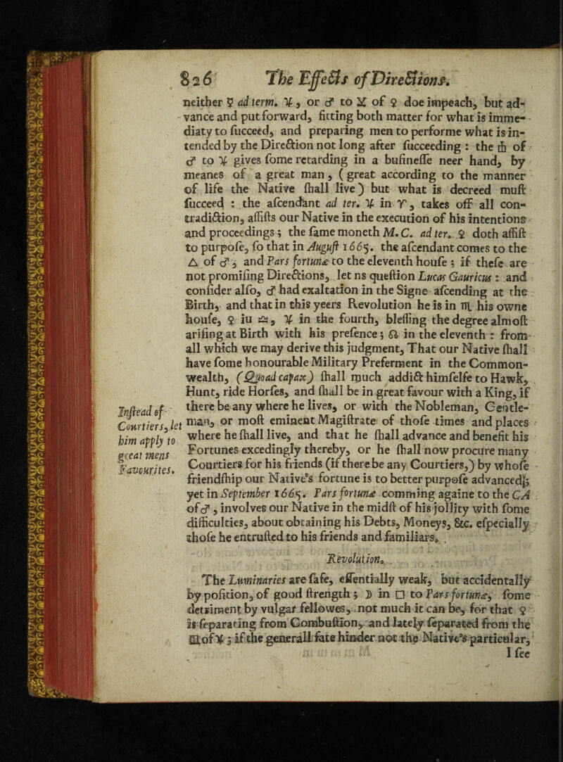 njteaaef' Cmrtiers, him apply to meat mens <£> ' Favourites* neither V ad term* ¥5 or d to of $ doe impeach, but ad- - vance and put forward, fitting both matter for what is imme- diaty to fucceed, and preparing men to performe what is in¬ tended by the Diredion not long after fiicceeding : the th of d to ¥ gives fome retarding in a bufineffe neer hand, by meanes of a great man, (great according to the manner of life the Native (hall live) but what is decreed muft fucceed : the afcendant ad fer. ¥ in T, takes off all con- tradidion, affifts our Native in the execution of his intentions and proceedings; the lame moneth M. C. ad ter.doth affift to purpofe, fo that in Augufi 1665. t^lc afcendant comes to the A of d , andTars fortune to the eleventh houfe 5 if thefe are not promifing Oiredions, let ns queftion Lucas Gauricus * and confider alfo, d had exaltation in the Signe alcending at the Birth, and that in this yeers Revolution he is in m his owne houfe, $ iu a9 ¥ in the fourth, bleifing the degree aim oft arifingat Birth with his prefence; SI in the eleventh : from all which we may derive this judgment. That our Native (ball have fome honourable Military Preferment in the Common¬ wealth, (Quoad capaoc) fhall much addid himfelfe to Hawk, Hunt, ride Horles, and fhall be in great favour with a King, if there be any where he lives, or with the Nobleman, Gentle- lst man, or moft eminent Magiftrate of thofe times and places where he fhall live, and that he fhall advance and benefit his Fortunes excedingly thereby, or he fhall now procure many Courtiers for his friends (if there be an^ Courtiers,) by whole friendfhip our Nativecs fortune is to better purpofe advanced]}; yet In September 1665. Pars fortun£ comming againe to the CA ofd, involves our Native in the midft of his jollity with fome difficulties, about obtaining his Debts, Moneys, 8tc. especially a:hofe he entrufted to his friends and familiars* t Revolutiolio , The Luminaries are fafe, efientiaily weak, but accidentally bypofition,of goodftrength; in □ to Pars fortuna, fome detriment by vulgar fellowes, not much it can be, for that $ 2s Separating from Gombuftion, and lately leparated from the Mof ¥ 5 if the generall fate hinder not the Natives particular, - M I fee